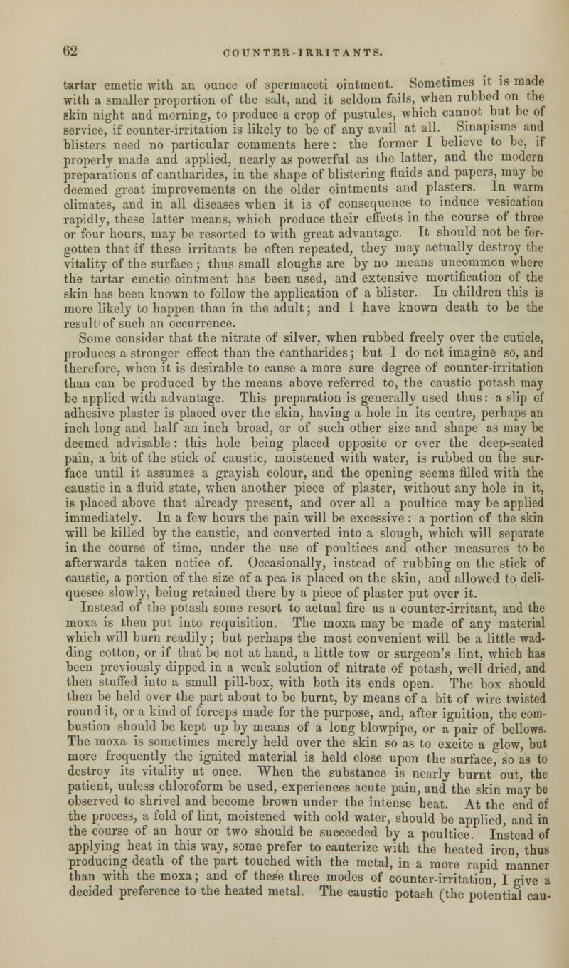 tartar emetic with an ounce of spermaceti ointment. Sometimes it is made with a smaller proportion of the salt, and it seldom fails, when rubbed on the skin night and morning, to produce a crop of pustules, which cannot but be of service, if counter-irritation is likely to be of any avail at all. Sinapisms and blisters need no particular comments here: the former I believe to be, if properly made and applied, nearly as powerful as the latter, and the modern preparations of cantharides, in the shape of blistering fluids and papers, may be deemed great improvements on the older ointments and plasters. In warm climates, and in all diseases when it is of consequence to induce vesication rapidly, these latter means, which produce their effects in the course of three or four hours, may be resorted to with great advantage. It should not be for- gotten that df these irritants be often repeated, they may actually destroy the vitality of the surface ; thus small sloughs are by no means uncommon where the tartar emetic ointment has been used, and extensive mortification of the skin has been known to follow the application of a blister. In children this is more likely to happen than in the adult; and I have known death to be the result of such an occurrence. Some consider that the nitrate of silver, when rubbed freely over the cuticle, produces a stronger effect than the cantharides; but I do not imagine so, and therefore, when it is desirable to cause a more sure degree of counter-irritation than can be produced by the means above referred to, the caustic potash may be applied with advantage. This preparation is generally used thus: a slip of adhesive plaster is placed over the skin, having a hole in its centre, perhaps an inch long and half an inch broad, or of such other size and shape as may be deemed advisable: this hole being placed opposite or over the deep-seated pain, a bit of the stick of caustic, moistened with water, is rubbed on the sur- face until it assumes a grayish colour, and the opening seems filled with the caustic in a fluid state, when another piece of plaster, without any hole in it, is placed above that already present, and over all a poultice may be applied immediately. In a few hours the pain will be excessive : a portion of the skin will be killed by the caustic, and converted into a slough, which will separate in the course of time, under the use of poultices and other measures to be afterwards taken notice of. Occasionally, instead of rubbing on the stick of caustic, a portion of the size of a pea is placed on the skin, and allowed to deli- quesce slowly, being retained there by a piece of plaster put over it. Instead of the potash some resort to actual fire as a counter-irritant, and the moxa is then put into requisition. The moxa may be made of any material which will burn readily; but perhaps the most convenient will be a little wad- ding cotton, or if that be not at hand, a little tow or surgeon's lint, which has been previously dipped in a weak solution of nitrate of potash, well dried, and then stuffed into a small pill-box, with both its ends open. The box should then be held over the part about to be burnt, by means of a bit of wire twisted round it, or a kind of forceps made for the purpose, and, after ignition, the com- bustion should be kept up by means of a long blowpipe, or a pair of bellows. The moxa is sometimes merely held over the skin so as to excite a glow, but more frequently the ignited material is held close upon the surface, so as to destroy its vitality at once. When the substance is nearly burnt out, the patient, unless chloroform be used, experiences acute pain, and the skin may be observed to shrivel and become brown under the intense heat. At the end of the process, a fold of lint, moistened with cold water, should be applied, and in the course of an hour or two should be succeeded by a poultice. Instead of applying heat in this way, some prefer to cauterize with the heated iron, thus producing death of the part touched with the metal, in a more rapid manner than with the moxa; and of these three modes of counter-irritation I give a decided preference to the heated metal. The caustic potash (the potential cau-