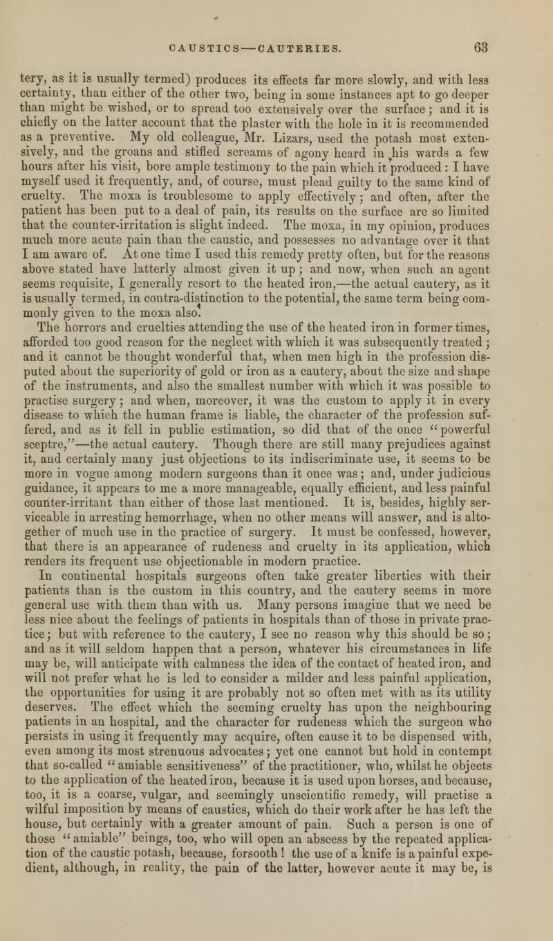 tery, as it is usually termed) produces its effects far more slowly, and with less certainty, than either of the other two, being in some instances apt to go deeper than might be wished, or to spread too extensively over the surface; and it is chiefly on the latter account that the plaster with the hole in it is recommended as a preventive. My old colleague, Mr. Lizars, used the potash most exten- sively, and the groans and stifled screams of agony heard in yhis wards a few hours after his visit, bore ample testimony to the pain which it produced : I have myself used it frequently, and, of course, must plead guilty to the same kind of cruelty. The moxa is troublesome to apply effectively; and often, after the patient has been put to a deal of pain, its results on the surface are so limited that the counter-irritation is slight indeed. The moxa, in my opinion, produces much more acute pain than the caustic, and possesses no advantage over it that I am aware of. At one time I used this remedy pretty often, but for the reasons above stated have latterly almost given it up; and now, when such an agent seems requisite, I generally resort to the heated iron,—the actual cautery, as it is usually termed, in contra-distinction to the potential, the same term being com- monly given to the moxa also. The horrors and cruelties attending the use of the heated iron in former times, afforded too good reason for the neglect with which it was subsequently treated ; and it cannot be thought wonderful that, when men high in the profession dis- puted about the superiority of gold or iron as a cautery, about the size and shape of the instruments, and also the smallest number with which it was possible to practise surgery; and when, moreover, it was the custom to apply it in every disease to which the human frame is liable, the character of the profession suf- fered, and as it fell in public estimation, so did that of the once  powerful sceptre,—the actual cautery. Though there are still many prejudices against it, and certainly many just objections to its indiscriminate use, it seems to be more in vogue among modern surgeons than it once was; and, under judicious guidance, it appears to me a more manageable, equally efficient, and less painful counter-irritant than either of those last mentioned. It is, besides, highly ser- viceable in arresting hemorrhage, when no other means will answer, and is alto- gether of much use in the practice of surgery. It must be confessed, however, that there is an appearance of rudeness and cruelty in its application, which renders its frequent use objectionable in modern practice. In continental hospitals surgeons often take greater liberties with their patients than is the custom in this country, and the cautery seems in more general use with them than with us. Many persons imagine that we need be less nice about the feelings of patients in hospitals than of those in private prac- tice; but with reference to the cautery, I see no reason why this should be so; and as it will seldom happen that a person, whatever his circumstances in life may be, will anticipate with calmness the idea of the contact of heated iron, and will not prefer what he is led to consider a milder and less painful application, the opportunities for using it are probably not so often met with as its utility deserves. The effect which the seeming cruelty has upon the neighbouring patients in an hospital, and the character for rudeness which the surgeon who persists in using it frequently may acquire, often cause it to be dispensed with, even among its most strenuous advocates; yet one cannot but hold in contempt that so-called amiable sensitiveness of the practitioner, who, whilst he objects to the application of the heated iron, because it is used upon horses, and because, too, it is a coarse, vulgar, and seemingly unscientific remedy, will practise a wilful imposition by means of caustics, which do their work after he has left the house, but certainly with a greater amount of pain. Such a person is one of those amiable beings, too, who will open an abscess by the repeated applica- tion of the caustic potash, because, forsooth ! the use of a knife is a painful expe- dient, although, in reality, the pain of the latter, however acute it may be, is