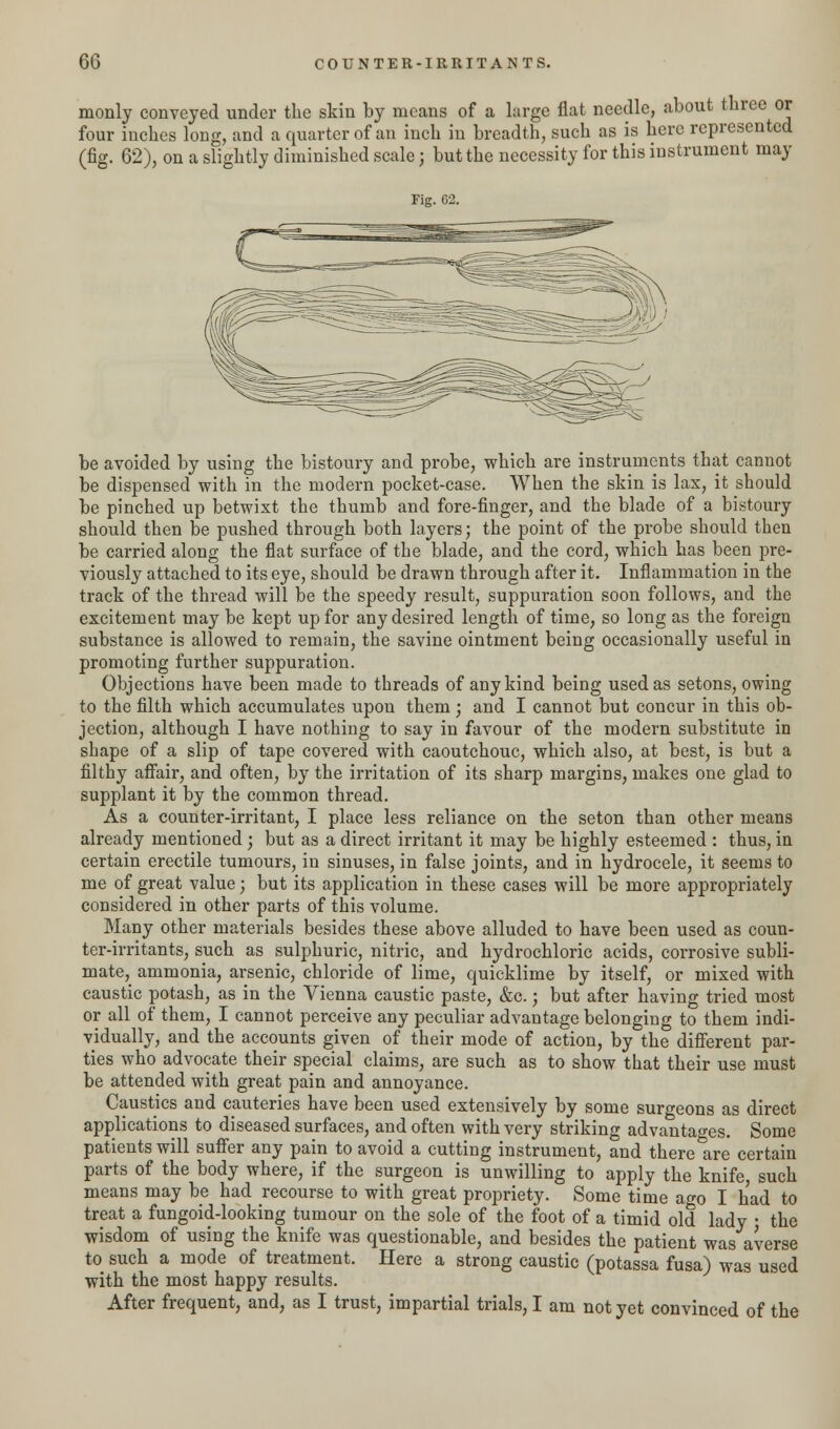 monly conveyed under the skin by means of a large flat needle, about three or four inches long, and a quarter of an inch in breadth, such as is here represented (fig. 62), on a slightly diminished scale j but the necessity for this instrument may Fig. G2. be avoided by using the bistoury and probe, which are instruments that cannot be dispensed with in the modern pocket-case. When the skin is lax, it should be pinched up betwixt the thumb and fore-finger, and the blade of a bistoury should then be pushed through both layers; the point of the probe should then be carried along the flat surface of the blade, and the cord, which has been pre- viously attached to its eye, should be drawn through after it. Inflammation in the track of the thread will be the speedy result, suppuration soon follows, and the excitement may be kept up for any desired length of time, so long as the foreign substance is allowed to remain, the savine ointment being occasionally useful in promoting further suppuration. Objections have been made to threads of any kind being used as setons, owing to the filth which accumulates upon them; and I cannot but concur in this ob- jection, although I have nothing to say in favour of the modern substitute in shape of a slip of tape covered with caoutchouc, which also, at best, is but a filthy affair, and often, by the irritation of its sharp margins, makes one glad to supplant it by the common thread. As a counter-irritant, I place less reliance on the seton than other means already mentioned ; but as a direct irritant it may be highly esteemed : thus, in certain erectile tumours, in sinuses, in false joints, and in hydrocele, it seems to me of great value; but its application in these cases will be more appropriately considered in other parts of this volume. Many other materials besides these above alluded to have been used as coun- ter-irritants, such as sulphuric, nitric, and hydrochloric acids, corrosive subli- mate, ammonia, arsenic, chloride of lime, quicklime by itself, or mixed with caustic potash, as in the Vienna caustic paste, &c.; but after having tried most or all of them, I cannot perceive any peculiar advantage belonging to them indi- vidually, and the accounts given of their mode of action, by the different par- ties who advocate their special claims, are such as to show that their use must be attended with great pain and annoyance. Caustics and cauteries have been used extensively by some surgeons as direct applications to diseased surfaces, and often with very striking advantages. Some patients will suffer any pain to avoid a cutting instrument, and there are certain parts of the body where, if the surgeon is unwilling to apply the knife, such means may be had recourse to with great propriety. Some time ago I had to treat a fungoid-looking tumour on the sole of the foot of a timid old lady ■ the wisdom of using the knife was questionable, and besides the patient was averse to such a mode of treatment. Here a strong caustic (potassa fusa) was used with the most happy results. After frequent, and, as I trust, impartial trials, I am not yet convinced of the