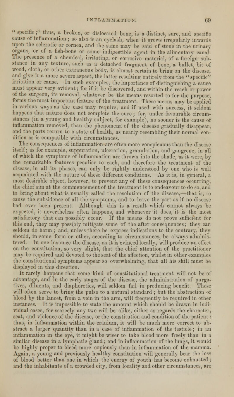 specific; thus, a broken, or dislocated bone, is a distinct, sure, and specific cause of inflammation ; so also is an eyelash, when it grows irregularly inwards upon the sclerotic or cornea, and the same may be said of stone in the urinary organs, or of a fish-bone or some indigestible agent in the alimentary canal. The presence of a chemical, irritating, or corrosive material, of a foreign sub- stance in auy texture, such as a detached fragment of bone, a bullet, bit of wood^ cloth, or other extraneous body, is almost certain to bring on the disease, and give it a more severe aspect, the latter resulting entirely from the  specific irritation or cause. In such examples, the importance of distinguishing a cause must appear very evident; for if it be discovered, and within the reach or power of the surgeon, its removal, whatever be the means resorted to for the purpose, forms the most important feature of the treatment. These means may be applied in various ways as the case may require, and if used with success, it seldom happens that nature does not complete the cure; for, under favourable circum- stances (in a young and healthy subject, for example), no sooner is the cause of inflammation removed, than the phenomena of the disease gradually disappear, and the parts return to a state of health, as nearly resembling their normal con- dition as is compatible with circumstances. The consequences of inflammation are often more conspicuous than the disease itself; as for example, suppuration, ulceration, granulation, and gangrene, in all of which the symptoms of inflammation are thrown into the shade, as it were, by the remarkable features peculiar to each, and therefore the treatment of the disease, in all its phases, can only be rightly understood by one who is well acquainted with the nature of these different conditions. As it is, in general, a most desirable object, however, to prevent any of these consequences occurring, the chief aim at the commencement of the treatment is to endeavour to do so, and to bring about what is usually called the resolution of the disease,—that is, to cause the subsidence of all the symptoms, and to leave the part as if no disease had ever been present. Although this is a result which cannot always be expected, it nevertheless often happens, and whenever it does, it is the most satisfactory that can possibly occur. If the means do not prove sufficient for this end, they may possibly mitigate some of the after consequences; they can seldom do harm; and, unless there be express indications to the contrary, they should, in some form or other, according to circumstances, be always adminis- tered. In one instance the disease, as it is evinced locally, will produce an effect on the constitution, so very slight, that the chief attention of the practitioner may be required and devoted to the seat of the affection, whilst in other examples the constitutional symptoms appear so overwhelming, that all his skill must be displayed in this direction. It rarely happens that some kind of constitutional treatment will not be of advantage, and in the early stages of the disease, the administration of purga- tives, diluents, and diaphoretics, will seldom fail in producing benefit. These will often serve to bring the pulse to a natural standard; but the abstraction of blood by the lancet, from a vein in the arm, will frequently be required in other instances. It is impossible to state the amount which should be drawn in indi- vidual cases, for scarcely any two will be alike, either as regards the character, seat, and violence of the disease, or the constitution and condition of the patient: thus, in inflammation within the cranium, it will be much more correct to ab- stract a larger quantity than in a case of inflammation of the testicle; in an inflammation in the eye, it might be wiser to take blood more freely than in a similar disease in a lymphatic gland; and in inflammation of the lungs, it would be highly proper to bleed more copiously than in inflammation of the mamma. Again, a young and previously healthy constitution will generally bear the loss of blood better than one in which the energy of youth has become exhausted; and the inhabitants of a crowded city, from locality and other circumstances, are