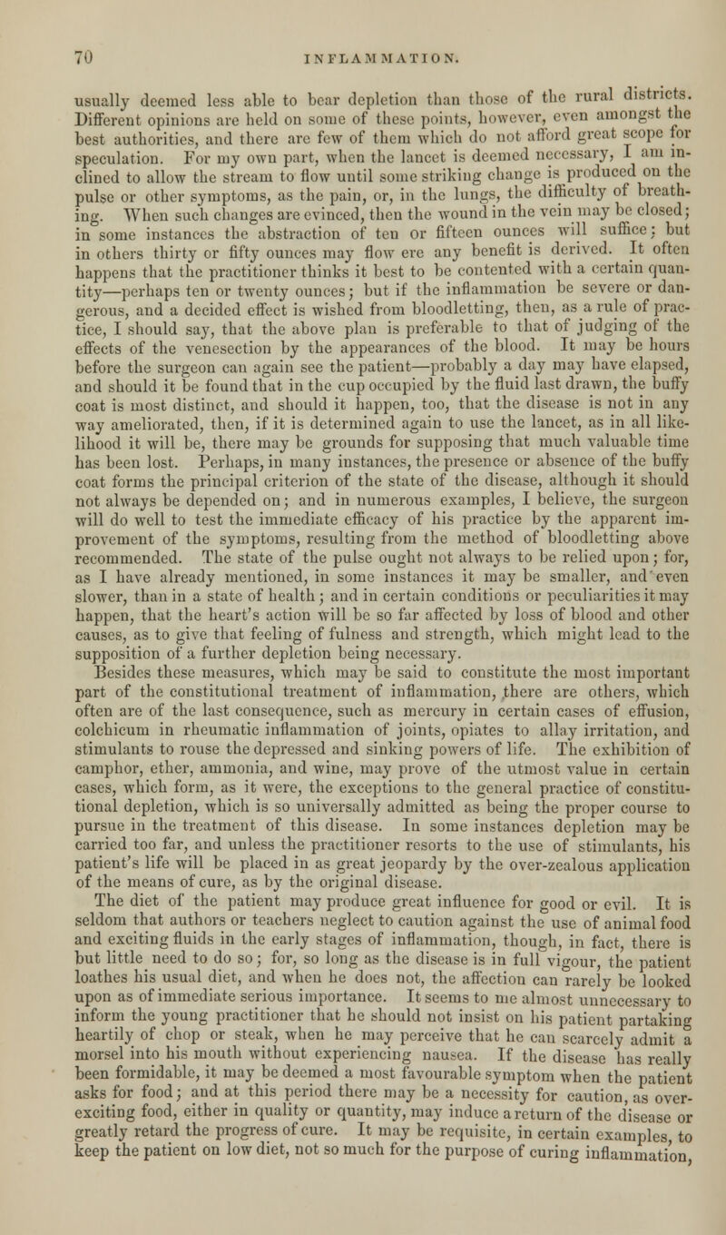 usually deemed less able to bear depletion than those of the rural districts. Different opinions are held on some of these points, however, even amongst the best authorities, and there are few of them which do not afford great scope for speculation. For my own part, when the lancet is deemed necessary, I am in- clined to allow the stream to flow until some striking change is produced on the pulse or other symptoms, as the pain, or, in the lungs, the difficulty of breath- ing. When such changes are evinced, then the wound in the vein may be closed; in some instances the abstraction of ten or fifteen ounces will suffice: but in others thirty or fifty ounces may flow ere any benefit is derived. It often happens that the practitioner thinks it best to be contented with a certain quan- tity—perhaps ten or twenty ounces; but if the inflammation be severe or dan- gerous, and a decided effect is wished from bloodletting, then, as a rule of prac- tice, I should say, that the above plan is preferable to that of judging of the effects of the venesection by the appearances of the blood. It may be hours before the surgeon can again see the patient—probably a day may have elapsed, and should it be found that in the cup occupied by the fluid last drawn, the buffy coat is most distinct, and should it happen, too, that the disease is not in any way ameliorated, then, if it is determined again to use the lancet, as in all like- lihood it will be, there may be grounds for supposing that much valuable time has been lost. Perhaps, in many instances, the presence or absence of the buffy coat forms the principal criterion of the state of the disease, although it should not always be depended on; and in numerous examples, I believe, the surgeon will do well to test the immediate efficacy of his practice by the apparent im- provement of the symptoms, resulting from the method of bloodletting above recommended. The state of the pulse ought not always to be relied upon; for, as I have already mentioned, in some instances it may be smaller, and'even slower, than in a state of health; and in certain conditions or peculiarities it may happen, that the heart's action will be so far affected by loss of blood and other causes, as to give that feeling of fulness and strength, which might lead to the supposition of a further depletion being necessary. Besides these measures, which may be said to constitute the most important part of the constitutional treatment of inflammation, .there are others, which often are of the last consequence, such as mercury in certain cases of effusion, colchicum in rheumatic inflammation of joints, opiates to allay irritation, and stimulants to rouse the depressed and sinking powers of life. The exhibition of camphor, ether, ammonia, and wine, may prove of the utmost value in certain cases, which form, as it were, the exceptions to the general practice of constitu- tional depletion, which is so universally admitted as being the proper course to pursue in the treatment of this disease. In some instances depletion may be carried too far, and unless the practitioner resorts to the use of stimulants, his patient's life will be placed in as great jeopardy by the over-zealous application of the means of cure, as by the original disease. The diet of the patient may produce great influence for good or evil. It is seldom that authors or teachers neglect to caution against the use of animal food and exciting fluids in the early stages of inflammation, though, in fact there is but little need to do so; for, so long as the disease is in full vigour, the patient loathes his usual diet, and when he does not, the affection can rarely be looked upon as of immediate serious importance. It seems to me almost unnecessary to inform the young practitioner that he should not insist on his patient partaking heartily of chop or steak, when he may perceive that he can scarcely admit a morsel into his mouth without experiencing nausea. If the disease has really been formidable, it may be deemed a most favourable symptom when the patient asks for food; and at this period there may be a necessity for caution, as over- exciting food, either in quality or quantity, may induce a return of the disease or greatly retard the progress of cure. It may be requisite, in certain examples to keep the patient on low diet, not so much for the purpose of curing inflammation