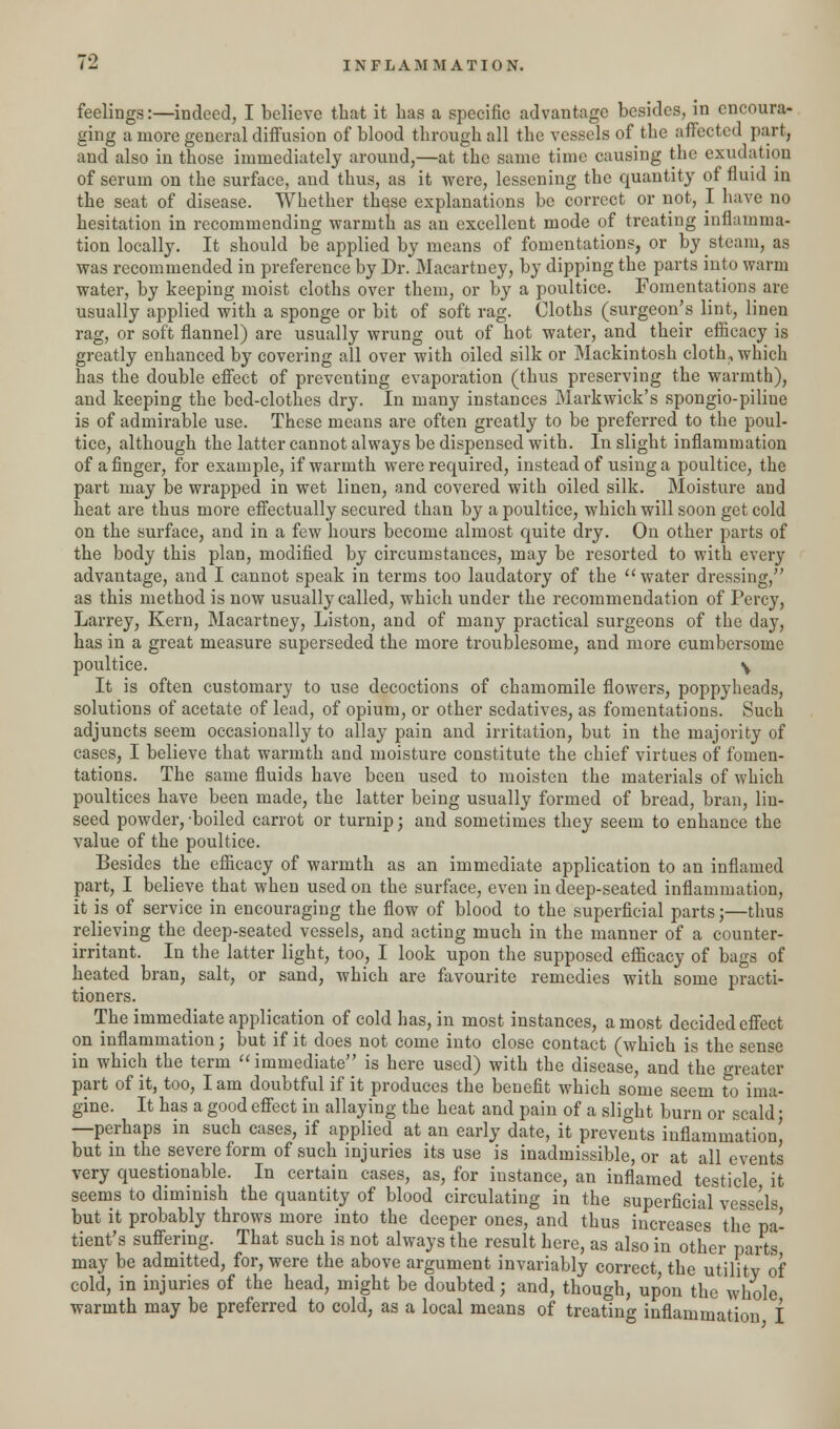 feelings:—indeed, I believe that it has a specific advantage besides, in encoura- ging a more general diffusion of blood through all the vessels of the affected part, and also in those immediately around,—at the same time causing the exudation of serum on the surface, and thus, as it -were, lessening the quantity of fluid in the seat of disease. Whether these explanations be correct or not, I have no hesitation in recommending warmth as an excellent mode of treating inflamma- tion locally. It should be applied by means of fomentations, or by steam, as was recommended in preference by Dr. Macartney, by clipping the parts into warm water, by keeping moist cloths over them, or by a poultice. Fomentations are usually applied with a sponge or bit of soft rag. Cloths (surgeon's lint, linen rag, or soft flannel) are usually wrung out of hot water, and their efficacy is greatly enhanced by covering all over with oiled silk or Mackintosh cloth., which has the double effect of preventing evaporation (thus preserving the warmth), and keeping the bed-clothes dry. In many instances Markwick's spongio-piline is of admirable use. These means are often greatly to be preferred to the poul- tice, although the latter cannot always be dispensed with. In slight inflammation of a finger, for example, if warmth were required, instead of using a poultice, the part may be wrapped in wet linen, and covered with oiled silk. Moisture and heat are thus more effectually secured than by a poultice, which will soon get cold on the surface, and in a few hours become almost quite dry. On other parts of the body this plan, modified by circumstances, may be resorted to with every advantage, and I cannot speak in terms too laudatory of the  water dressing, as this method is now usually called, which under the recommendation of Percy, Larrey, Kern, Macartney, Liston, and of many practical surgeons of the day, has in a great measure superseded the more troublesome, and more cumbersome poultice. \ It is often customary to use decoctions of chamomile flowers, poppyheads, solutions of acetate of lead, of opium, or other sedatives, as fomentations. Such adjuncts seem occasionally to allay pain and irritation, but in the majority of cases, I believe that warmth and moisture constitute the chief virtues of fomen- tations. The same fluids have been used to moisten the materials of which poultices have been made, the latter being usually formed of bread, bran, lin- seed powder, -boiled carrot or turnip; and sometimes they seem to enhance the value of the poultice. Besides the efficacy of warmth as an immediate application to an inflamed part, I believe that when used on the surface, even in deep-seated inflammation, it is of service in encouraging the flow of blood to the superficial parts;—thus relieving the deep-seated vessels, and acting much in the manner of a counter- irritant. In the latter light, too, I look upon the supposed efficacy of bags of heated bran, salt, or sand, which are favourite remedies with some practi- tioners. The immediate application of cold has, in most instances, a most decided effect on inflammation; but if it does not come into close contact (which is the sense in which the term  immediate is here used) with the disease, and the greater part of it, too, I am doubtful if it produces the benefit which some seem to ima- gine. It has a good effect in allaying the heat and pain of a slight burn or scald; —perhaps in such cases, if applied at an early date, it prevents inflammation' but in the severe form of such injuries its use is inadmissible, or at all events very questionable. In certain cases, as, for instance, an inflamed testicle it seems to diminish the quantity of blood circulating in the superficial vessels but it probably throws more into the deeper ones, and thus increases the pa- tient's suffering. That such is not always the result here, as also in other parts may be admitted, for, were the above argument invariably correct, the utility of cold, in injuries of the head, might be doubted; and, though, upon the whole warmth may be preferred to cold, as a local means of treating inflammation I