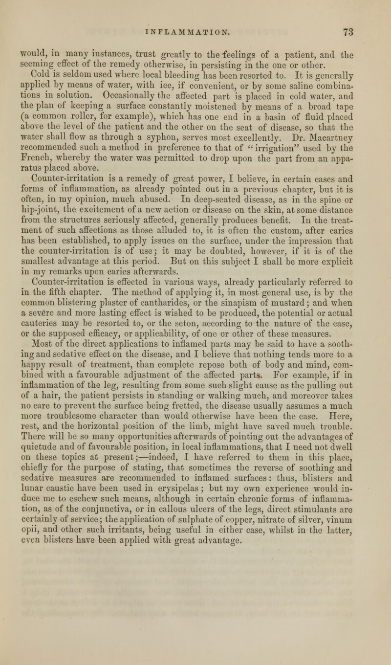 would, in many instances, trust greatly to the feelings of a patient, and the seeming effect of the remedy otherwise/in persisting in the one or other. Cold is seldom used where local bleeding has been resorted to. It is generally applied by means of water, with ice, if convenient, or by some saline combina- tions in solution. Occasionally the affected part is placed in cold water, and the plan of keeping a surface constantly moistened by means of a broad tape (a common roller, for example), which has one end in a basin of fluid placed above the level of the patient and the other on the seat of disease, so that the water shall flow as through a syphon, serves most excellently. Dr. Macartney recommended such a method in preference to that of irrigation used by the French, whereby the water was permitted to drop upon the part from an appa- ratus placed above. Counter-irritation is a remedy of great power, I believe, in certain cases and forms of inflammation, as already pointed out in a previous chapter, but it is often, in my opinion, much abused. In deep-seated disease, as in the spine or hip-joint, the excitement of a new action or disease on the skin, at some distance from the structures seriously affected, generally produces benefit. In the treat- ment of such affections as those alluded to, it is often the custom, after caries has been established, to apply issues on the surface, under the impression that the counter-irritation is of use; it may be doubted, however, if it is of the smallest advantage at this period. But on this subject I shall be more explicit in my remarks upon caries afterwards. Counter-irritation is effected in various ways, already particularly referred to in the fifth chapter. The method of applying it, in most general use, is by the common blistering plaster of cantharides, or the sinapism of mustard ; and when a severe and more lasting effect is wished to be produced, the potential or actual cauteries may be resorted to, or the seton, according to the nature of the case, or the supposed efficacy, or applicability, of one or other of these measures. Most of the direct applications to inflamed parts may be said to have a sooth- ing and sedative effect on the disease, and I believe that nothing tends more to a happy result of treatment, than complete repose both of body and mind, com- bined with a favourable adjustment of the affected parts. For example, if in inflammation of the leg, resulting from some such slight cause as the pulling out of a hair, the patient persists in standing or walking much, and moreover takes no care to prevent the surface being fretted, the disease usually assumes a much more troublesome character than would otherwise have been the case. Here, rest, and the horizontal position of the limb, might have saved much trouble. There will be so many opportunities afterwards of pointing out the advantages of quietude and of favourable position, in local inflammations, that I need not dwell on these topics at present;—indeed, I have referred to them in this place, chiefly for the purpose of stating, that sometimes the reverse of soothing and sedative measures are recommended to inflamed surfaces: thus, blisters and lunar caustic have been used in erysipelas; but my own experience would in- duce me to eschew such means, although in certain chronic forms of inflamma- tion, as of the conjunctiva, or in callous ulcers of the legs, direct stimulants are certainly of service; the application of sulphate of copper, nitrate of silver, vinum opii, and other such irritants, being useful in either case, whilst in the latter, even blisters have been applied with great advantage.