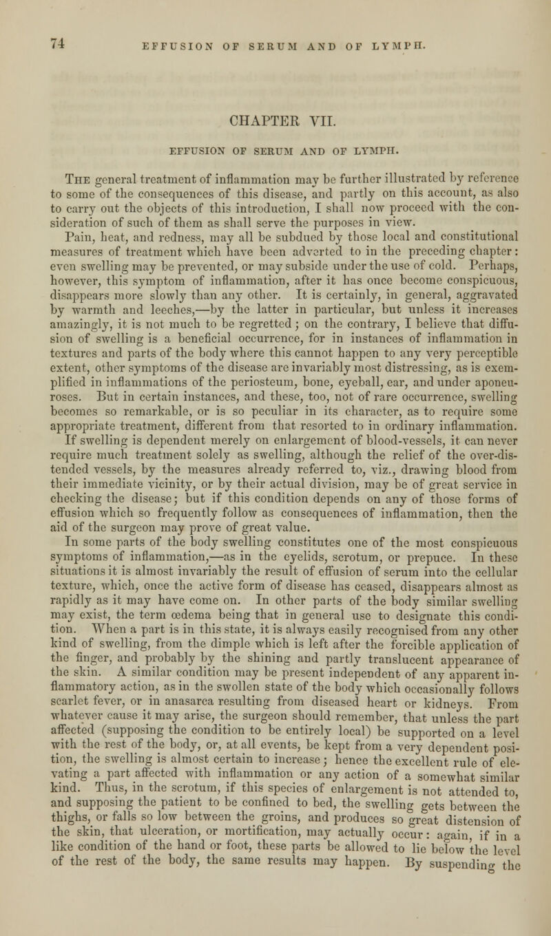 CHAPTER VII. EFFUSION OF SERUM AND OF LYMPH. The general treatment of inflammation may be further illustrated by reference to some of the consequences of this disease, and partly on this account, as also to carry out the objects of this introduction, I shall now proceed with the con- sideration of such of them as shall serve the purposes in view. Pain, heat, and redness, may all be subdued by those local and constitutional measures of treatment which have been adverted to in the preceding chapter: even swelling may be prevented, or may subside under the use of cold. Perhaps, however, this symptom of inflammation, after it has once become conspicuous, disappears more slowly than any other. It is certainty, in general, aggravated by warmth and leeches,—by the latter in particular, but unless it increases amazingly, it is not much to be regretted; on the contrary, I believe that diffu- sion of swelling is a beneficial occurrence, for in instances of inflammation in textures and parts of the body where this cannot happen to any very perceptible extent, other symptoms of the disease are invariably most distressing, as is exem- plified in inflammations of the periosteum, bone, eyeball, ear, and under aponeu- roses. But in certain instances, and these, too, not of rare occurrence, swelling becomes so remarkable, or is so peculiar in its character, as to require some appropriate treatment, different from that resorted to in ordinary inflammation. If swelling is dependent merely on enlargement of blood-vessels, it can never require much treatment solely as swelling, although the relief of the over-dis- tended vessels, by the measures already referred to, viz., drawing blood from their immediate vicinity, or by their actual division, may be of great service in checking the disease; but if this condition depends on any of those forms of effusion which so frequently follow as consequences of inflammation, then the aid of the surgeon may prove of great value. In some parts of the body swelling constitutes one of the most conspicuous symptoms of inflammation,—as in the eyelids, scrotum, or prepuce. In these situations it is almost invariably the result of effusion of serum into the cellular texture, which, once the active form of disease has ceased, disappears almost as rapidly as it may have come on. In other parts of the body similar swelling may exist, the term oedema being that in general use to designate this condi- tion. When a part is in this state, it is always easily recognised from any other kind of swelling, from the dimple which is left after the forcible application of the finger, and probably by the shining and partly translucent appearance of the skin. A similar condition may be present independent of any apparent in- flammatory action, as in the swollen state of the body which occasionally follows scarlet fever, or in anasarca resulting from diseased heart or kidneys. From whatever cause it may arise, the surgeon should remember, that unless the part affected (supposing the condition to be entirely local) be supported on a level with the rest of the body, or, at all events, be kept from a very dependent posi- tion, the swelling is almost certain to increase; hence the excellent rule of ele- vating a part affected with inflammation or any action of a somewhat similar kind. Thus, in the scrotum, if this species of enlargement is not attended to and supposing the patient to be confined to bed, the swelling gets between the thighs, or falls so low between the groins, and produces so great distension of the skin, that ulceration, or mortification, may actually occur: ao-ain if in a like condition of the hand or foot, these parts be allowed to lie below the level of the rest of the body, the same results may happen. By suspending the