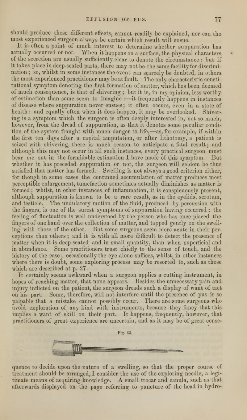 should produce these different effects, cannot readily be explained, nor can the most experienced surgeon always be certain which result will ensue. It is often a point of much interest to determine whether suppuration has actually occurred or not. When it happens on a surface, the physical characters of the secretion are usually sufficiently clear to denote the circumstance : but if it takes place in deep-seated parts, there may not be the same facility for discrimi- nation ; so, whilst in some instances the event can scarcely be doubted, in others the most experienced practitioner may be at fault. The only characteristic consti- tutional symptom denoting the first formation of matter, which has been deemed of much consequence, is that of shivering ; but it is, in my opinion, less worthy of estimation than some seem to imagine :—it frequently happens in instances of disease where suppuration never ensues; it often occurs, even in a state of health : and equally often when it does happen, it may be overlooked. Shiver- ing is a symptom which the surgeon is often deeply interested in, not so much, however, from the dread of suppuration, as that it denotes some peculiar condi- tion of the system fraught with much danger to life,—as, for example, if within the first ten days after a capital amputation, or after lithotomy, a patient is seized with shivering, there is much reason to anticipate a fatal result; and although this may not occur in all such instances, every practical surgeon must bear me out in the formidable estimation I have made of this symptom. But whether it has preceded suppuration or not, the surgeon will seldom be thus satisfied that matter has formed. Swelling is not always a good criterion either, for though in some cases the continued accumulation of matter produces most perceptible enlargement, tumefaction sometimes actually diminishes as matter is formed; whilst, in other instances of inflammation, it is conspicuously present, although suppuration is known to be a rare result, as in the eyelids, scrotum, and testicle. The undulatory motion of the fluid, produced by percussion with the fingers, is one of the surest symptoms of suppuration having occurred : the feeling of fluctuation is well understood by the person who has once placed the fingers of one hand over the collection of matter, and tapped gently on the swell- ing with those of the other. But some surgeons seem more acute in their per- ceptions than others; and it is with all more difficult to detect the presence of matter when it is deep-seated and in small quantity, than when superficial and in abundance. Some practitioners trust chiefly to the sense of touch, and the history of the case; occasionally the eye alone suffices, whilst, in other instances where there is doubt, some exploring process may be resorted to, such as those which are described at p. 27. It certainly seems awkward when a surgeon applies a cutting instrument, in hopes of reaching matter, that none appears. Besides the unnecessary pain and injury inflicted on the patient, the surgeon dreads such a display of want of tact on his part. Some, therefore, will not interfere until the presence of pus is so palpable that a mistake cannot possibly occur. There are some surgeons who avoid exploration of any kind with instruments, because they fancy that this implies a want of skill on their part. It happens, frequently, however, that practitioners of great experience are uncertain, and as it may be of great conse- Fig. 63. quence to decide upon the nature of a swelling, so that the proper course of treatment should be arranged, I consider the use of the exploring needle, a legi- timate means of acquiring knowledge. A small trocar and canula, such as that afterwards displayed on the page referring to puncture of the head in hydro-
