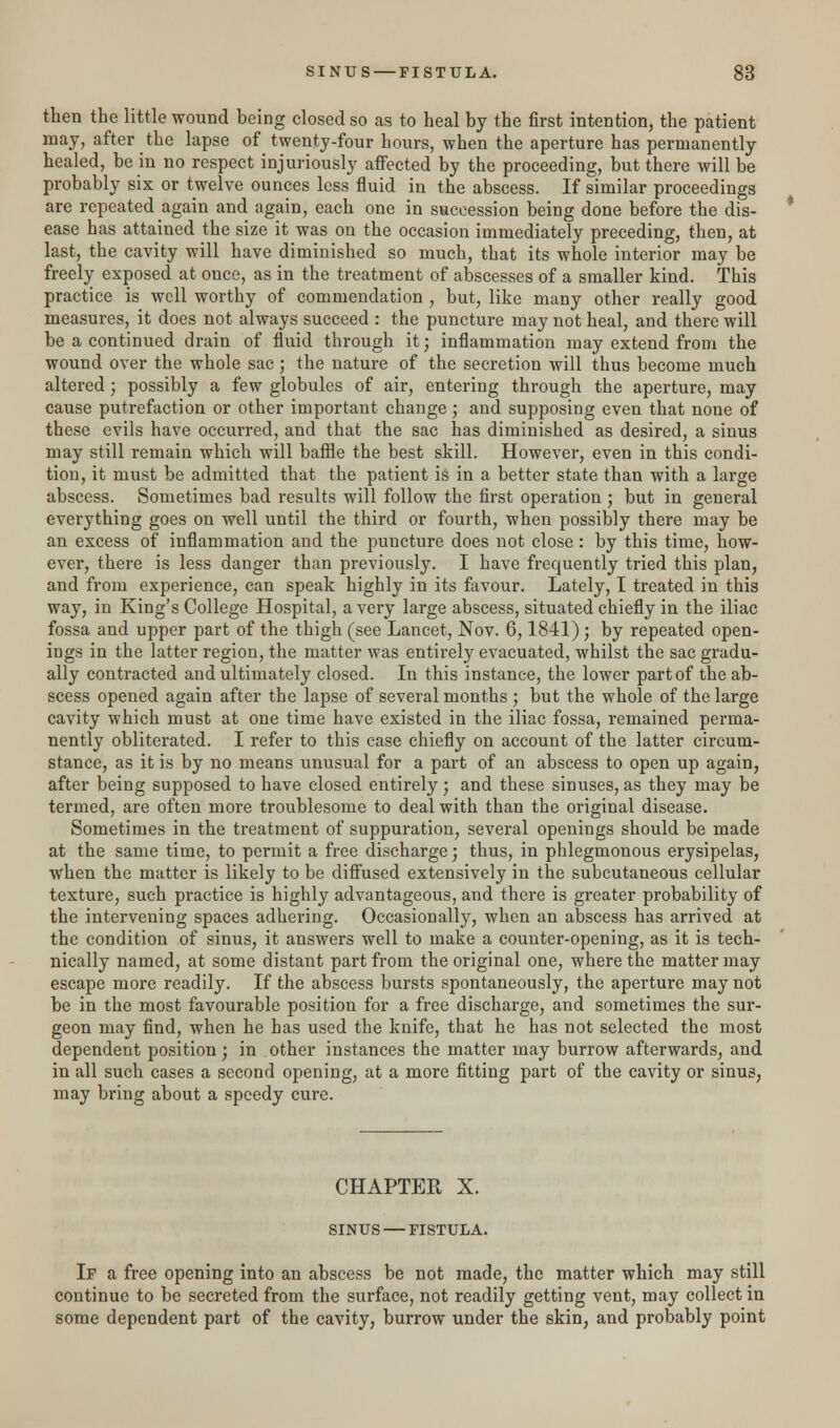 then the little wound being closed so as to heal by the first intention, the patient may, after the lapse of twenty-four hours, when the aperture has permanently healed, be in no respect injuriously affected by the proceeding, but there will be probably six or twelve ounces less fluid in the abscess. If similar proceedings are repeated again and again, each one in succession being done before the dis- ease has attained the size it was on the occasion immediately preceding, then, at last, the cavity will have diminished so much, that its whole interior may be freely exposed at once, as in the treatment of abscesses of a smaller kind. This practice is well worthy of commendation , but, like many other really good measures, it does not always succeed : the puncture may not heal, and there will be a continued drain of fluid through it; inflammation may extend from the wound over the whole sac; the nature of the secretion will thus become much altered; possibly a few globules of air, entering through the aperture, may cause putrefaction or other important change; and supposing even that none of these evils have occurred, and that the sac has diminished as desired, a sinus may still remain which will baffle the best skill. However, even in this condi- tion, it must be admitted that the patient is in a better state than with a large abscess. Sometimes bad results will follow the first operation ; but in general everything goes on well until the third or fourth, when possibly there may be an excess of inflammation and the puncture does not close : by this time, how- ever, there is less danger than previously. I have frequently tried this plan, and from experience, can speak highly in its favour. Lately, I treated in this way, in King's College Hospital, a very large abscess, situated chiefly in the iliac fossa and upper part of the thigh (see Lancet, Nov. 6,1841) ; by repeated open- ings in the latter region, the matter was entirely evacuated, whilst the sac gradu- ally contracted and ultimately closed. In this instance, the lower part of the ab- scess opened again after the lapse of several months ; but the whole of the large cavity which must at one time have existed in the iliac fossa, remained perma- nently obliterated. I refer to this case chiefly on account of the latter circum- stance, as it is by no means unusual for a part of an abscess to open up again, after being supposed to have closed entirely; and these sinuses, as they may be termed, are often more troublesome to deal with than the original disease. Sometimes in the treatment of suppuration, several openings should be made at the same time, to permit a free discharge; thus, in phlegmonous erysipelas, when the matter is likely to be diffused extensively in the subcutaneous cellular texture, such practice is highly advantageous, and there is greater probability of the intervening spaces adhering. Occasionally, when an abscess has arrived at the condition of sinus, it answers well to make a counter-opening, as it is tech- nically named, at some distant part from the original one, where the matter may escape more readily. If the abscess bursts spontaneously, the aperture may not be in the most favourable position for a free discharge, and sometimes the sur- geon may find, when he has used the knife, that he has not selected the most dependent position; in other instances the matter may burrow afterwards, and in all such cases a second opening, at a more fitting part of the cavity or sinus, may bring about a speedy cure. CHAPTER X. SINUS — FISTULA. If a free opening into an abscess be not made, the matter which may still continue to be secreted from the surface, not readily getting vent, may collect in some dependent part of the cavity, burrow under the skin, and probably point