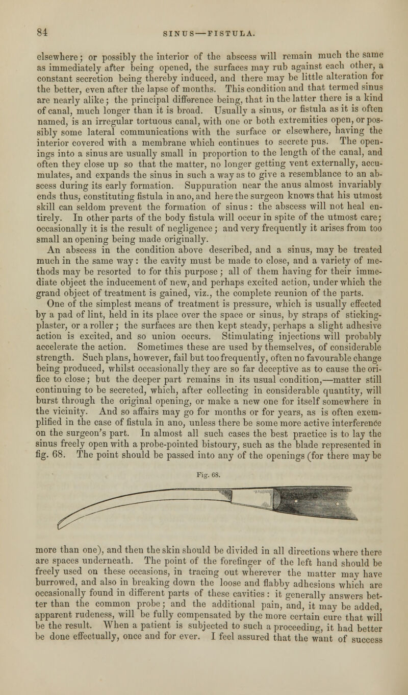 elsewhere; or possibly the interior of the abscess will remain much the same as immediately after being opened, the surfaces may rub against each other, a constant secretion being thereby induced, and there may be little alteration for the better, even after the lapse of months. This condition and that termed sinus are nearly alike; the principal difference being, that in the latter there is a kind of canal, much longer than it is broad. Usually a sinus, or fistula as it is often named, is an irregular tortuous canal, with one or both extremities open, or pos- sibly some lateral communications with the surface or elsewhere, having the interior covered with a membrane which continues to secrete pus. The open- ings into a sinus are usually small in proportion to the length of the canal, and often they close up so that the matter, no longer getting vent externally, accu- mulates, and expands the sinus in such a way as to give a resemblance to an ab- scess during its early formation. Suppuration near the anus almost invariably ends thus, constituting fistula in ano, and here the surgeon knows that his utmost skill can seldom prevent the formation of sinus: the abscess will not heal en- tirely. In other parts of the body fistula will occur in spite of the utmost care; occasionally it is the result of negligence; and very frequently it arises from too small an opening being made originally. An abscess in the condition above described, and a sinus, may be treated much in the same way: the cavity must be made to close, and a variety of me- thods may be resorted to for this purpose; all of them having for their imme- diate object the inducement of new, and perhaps excited action, under which the grand object of treatment is gained, viz., the complete reunion of the parts. One of the simplest means of treatment is pressure, which is usually effected by a pad of lint, held in its place over the space or sinus, by straps of sticking- plaster, or a roller; the surfaces are then kept steady, perhaps a slight adhesive action is excited, and so union occurs. Stimulating injections will probably accelerate the action. Sometimes these are used by themselves, of considerable strength. Such plans, however, fail but too frequently, often no favourable change being produced, whilst occasionally they are so far deceptive as to cause the ori- fice to close; but the deeper part remains in its usual condition,—matter still continuing to be secreted, which, after collecting in considerable quantity, will burst through the original opening, or make a new one for itself somewhere in the vicinity. And so affairs may go for months or for years, as is often exem- plified in the case of fistula in ano, unless there be some more active interference on the surgeon's part. In almost all such cases the best practice is to lay the sinus freely open with a probe-pointed bistoury, such as the blade represented in fig. 68. The point should be passed into any of the openings (for there may be more than one), and then the skin should be divided in all directions where there are spaces underneath. The point of the forefinger of the left hand should be freely used on these occasions, in tracing out wherever the matter may have burrowed, and also in breaking down the loose and flabby adhesions which are occasionally found in different parts of these cavities : it generally answers bet- ter than the common probe; and the additional pain, and, it may be added, apparent rudeness, will be fully compensated by the more certain cure that will be the result. When a patient is subjected to such a proceeding, it had better be done effectually, once and for ever. I feel assured that the want of success