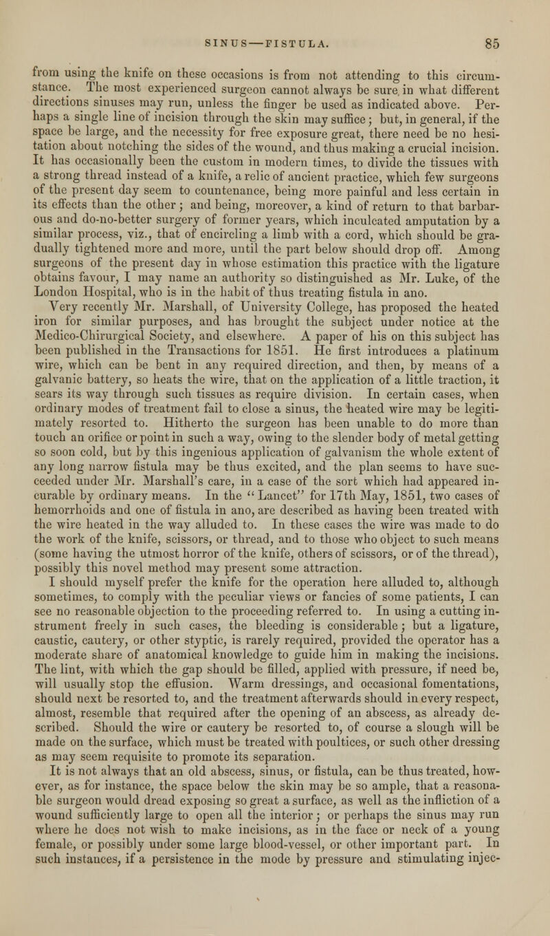 from using the knife on these occasions is from not attending to this circum- stance. The most experienced surgeon cannot always be sure, in what different directions sinuses may run, unless the finger be used as indicated above. Per- haps a single line of incision through the skin may suffice; but, in general, if the space be large, and the necessity for free exposure great, there need be no hesi- tation about notching the sides of the wound, and thus making a crucial incision. It has occasionally been the custom in modem times, to divide the tissues with a strong thread instead of a knife, a relic of ancient practice, which few surgeons of the present day seem to countenance, being more painful and less certain in its effects than the other j and being, moreover, a kind of return to that barbar- ous and do-no-better surgery of former years, which inculcated amputation by a similar process, viz., that of encircling a limb with a cord, which should be gra- dually tightened more and more, until the part below should drop off. Among surgeons of the present day in whose estimation this practice with the ligature obtains favour, I may name an authority so distinguished as Mr. Luke, of the London Hospital, who is in the habit of thus treating fistula in ano. Very recently Mr. Marshall, of University College, has proposed the heated iron for similar purposes, and has brought the subject under notice at the Medico-Chirurgical Society, and elsewhere. A paper of his on this subject has been published in the Transactions for 1851. He first introduces a platinum wire, which can be bent in any required direction, and then, by means of a galvanic battery, so heats the wire, that on the application of a little traction, it sears its way through such tissues as require division. In certain cases, when ordinary modes of treatment fail to close a sinus, the heated wire may be legiti- mately resorted to. Hitherto the surgeon has been unable to do more than touch an orifice or point in such a way, owing to the slender body of metal getting so soon cold, but by this ingenious application of galvanism the whole extent of any long narrow fistula may be thus excited, and the plan seems to have suc- ceeded under Mr. Marshall's care, in a case of the sort which had appeared in- curable by ordinary means. In the  Lancet for 17th May, 1851, two cases of hemorrhoids and one of fistula in ano, are described as having been treated with the wire heated in the way alluded to. In these cases the wire was made to do the work of the knife, scissors, or thread, and to those who object to such means (some having the utmost horror of the knife, others of scissors, or of the thread), possibly this novel method may present some attraction. I should myself prefer the knife for the operation here alluded to, although sometimes, to comply with the peculiar views or fancies of some patients, I can see no reasonable objection to the proceeding referred to. In using a cutting in- strument freely in such cases, the bleeding is considerable; but a ligature, caustic, cautery, or other styptic, is rarely required, provided the operator has a moderate share of anatomical knowledge to guide him in making the incisions. The lint, with which the gap should be filled, applied with pressure, if need be, will usually stop the effusion. Warm dressings, and occasional fomentations, should next be resorted to, and the treatment afterwards should in every respect, almost, resemble that required after the opening of an abscess, as already de- scribed. Should the wire or cautery be resorted to, of course a slough will be made on the surface, which must be treated with poultices, or such other dressing as may seem requisite to promote its separation. It is not always that an old abscess, sinus, or fistula, can be thus treated, how- ever, as for instance, the space below the skin may be so ample, that a reasona- ble surgeon would dread exposing so great a surface, as well as the infliction of a wound sufficiently large to open all the interior; or perhaps the sinus may run where he does not wish to make incisions, as in the face or neck of a young female, or possibly under some large blood-vessel, or other important part. In such instances, if a persistence in the mode by pressure and stimulating injec-