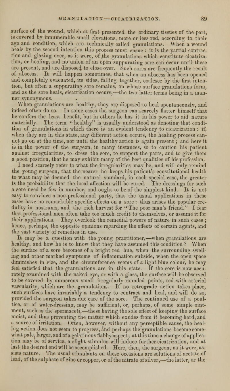surface of the wound, which at first presented the ordinary tissues of the part, is covered by innumerable small elevations, more or less red, according to their age and condition, which are technically called granulations. When a wound heals by the second intention this process must ensue : it is the partial contrac- tion and glazing over, as it were, of .the granulations which constitute cicatriza- tion, or healing, and no union of an open suppurating sore can occur until these are present, and are disposed to close over. Such sores are frequently the result of abscess. It will happen sometimes, that when an abscess has been opened and completely evacuated, its sides, falling together, coalesce by the first inten- tion, but often a suppurating sore remains, on whose surface granulations form, and as the sore heals, cicatrization occurs,—the two latter terms being in a man- ner synonymous. When granulations are healthy, they are disposed to heal spontaneously, and indeed often do so. In some cases the surgeon can scarcely flatter himself that he confers the least benefit, but in others he has it in his power to aid nature materially. The term  healthy is usually understood as denoting that condi- tion of granulations in which there is an evident tendency to cicatrization : if, when they are in this state, any different action occurs, the healing process can- not go on at the time, nor until the healthy action is again present; and here it is in the power of the surgeon, in many instances, so to caution his patient against irregularities, to dress the sore, to support the parts, and to give them a good position, that he may exhibit many of the best qualities of his profession. I need scarcely refer to what the irregularities may be, and will only remind the young surgeon, that the nearer he keeps his patient's constitutional health to what may be deemed the natural standard, in each special case, the greater is the probability that the local affection will be cured. The dressings for such a sore need be few in number, and ought to be of the simplest kind. It is not easy to convince a non-professional party, that the usual applications in these cases have no remarkable specific effects on a sore : thus arises the popular cre- dulity in nostrums, and the rich harvest for  The poor man's friend. I fear that professional men often take too much credit to themselves, or assume it for their applications. They overlook the remedial powers of nature in such cases ; hence, perhaps, the opposite opinions regarding the effects of certain agents, and the vast variety of remedies in use. It may be a question with the young practitioner,—when granulations are healthy, and how he is to know that they have assumed this condition ? When the surface of a sore becomes of a bright red hue, when the surrounding swell- ing and other marked symptoms of inflammation subside, when the open space diminishes in size, and the circumference seems of a light blue colour, he may feel satisfied that the granulations are in this state. If the sore is now accu- rately examined with the naked eye, or with a glass, the surface will be observed to be covered by numerous small irregularly rounded points, red with arterial vascularity, which are the granulations. If no retrograde action takes place, such surfaces have invariably a tendency to contract and heal, and will do so, provided the surgeon takes due care of the sore. The continued use of a poul- tice, or of water-dressing, may be sufficient, or, perhaps, of some simple oint- ment, such as the spermaceti,—these having the sole effect of keeping the surface moist, and thus preventing the matter which exudes from it becoming hard, and a source of irritation. Often, however, without any perceptible cause, the heal- ing action does not seem to progress, and perhaps the granulations become some- what pale, larger, and of a gelatinous flabby aspect; at this time a change of applica- tion may be of service, a slight stimulus will induce further cicatrization, and at last the desired end will be accomplished. Here, then, the surgeon, as it were, as- sists nature. The usual stimulants on these occasions are solutions of acetate of lead, of the sulphate of zinc or copper, or of the nitrate of silver,—the latter, or the