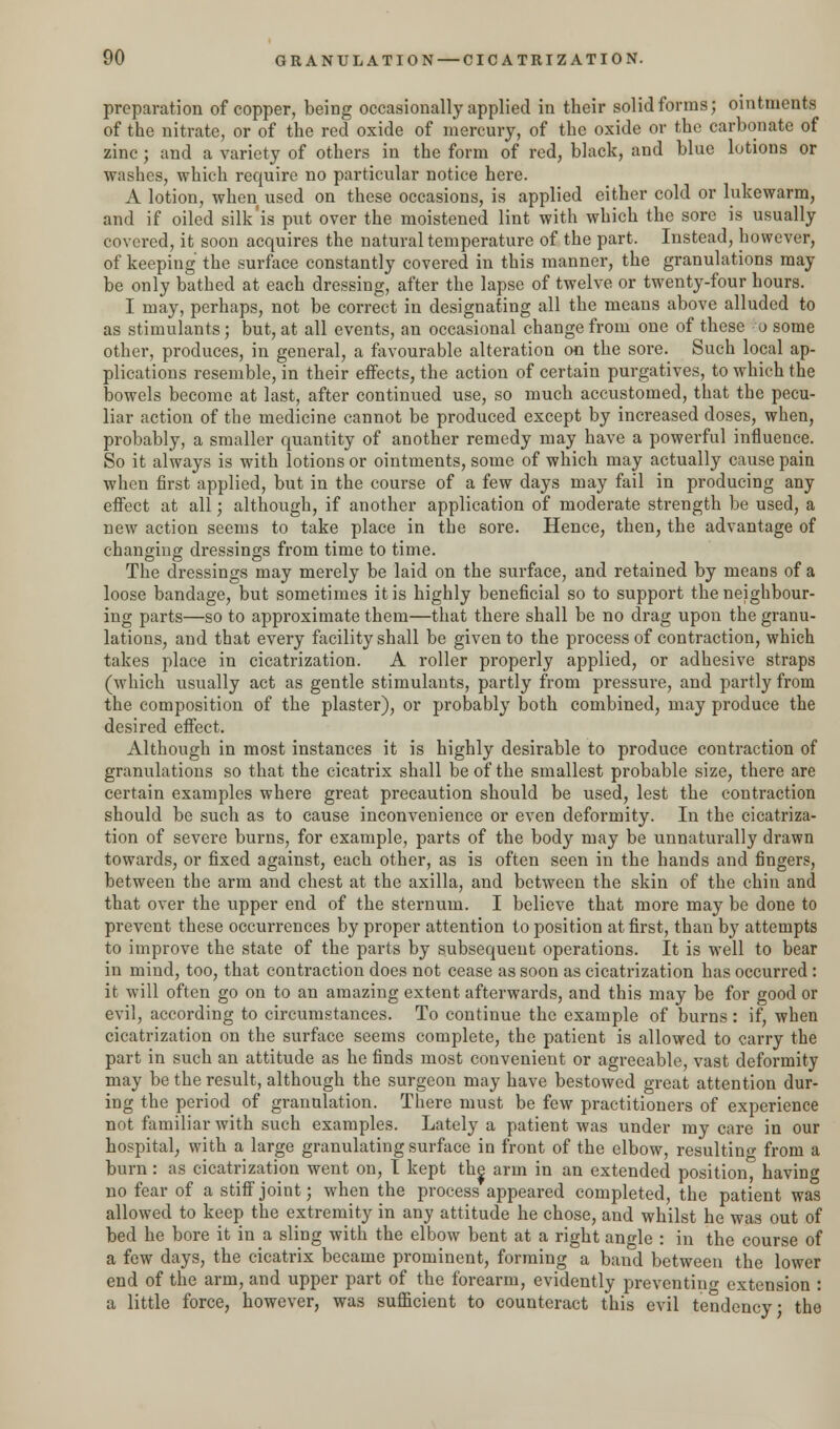 preparation of copper, being occasionally applied in their solid forms; ointments of the nitrate, or of the red oxide of mercury, of the oxide or the carbonate of zinc; and a variety of others in the form of red, black, and blue lotions or washes, which require no particular notice here. A lotion, when used on these occasions, is applied either cold or lukewarm, and if oiled silk'is put over the moistened lint with which the sore is usually covered, it soon acquires the natural temperature of the part. Instead, however, of keeping the surface constantly covered in this manner, the granulations may be only bathed at each dressing, after the lapse of twelve or twenty-four hours. I may, perhaps, not be correct in designating all the means above alluded to as stimulants; but, at all events, an occasional change from one of these o some other, produces, in general, a favourable alteration on the sore. Such local ap- plications resemble, in their effects, the action of certain purgatives, to which the bowels become at last, after continued use, so much accustomed, that the pecu- liar action of the medicine cannot be produced except by increased doses, when, probably, a smaller quantity of another remedy may have a powerful influence. So it always is with lotions or ointments, some of which may actually cause pain when first applied, but in the course of a few days may fail in producing any effect at all; although, if another application of moderate strength be used, a new action seems to take place in the sore. Hence, then, the advantage of changing dressings from time to time. The dressings may merely be laid on the surface, and retained by means of a loose bandage, but sometimes it is highly beneficial so to support the neighbour- ing parts—so to approximate them—that there shall be no drag upon the granu- lations, and that every facility shall be given to the process of contraction, which takes place in cicatrization. A roller properly applied, or adhesive straps (which usually act as gentle stimulants, partly from pressure, and partly from the composition of the plaster), or probably both combined, may produce the desired effect. Although in most instances it is highly desirable to produce contraction of granulations so that the cicatrix shall be of the smallest probable size, there are certain examples where great precaution should be used, lest the contraction should be such as to cause inconvenience or even deformity. In the cicatriza- tion of severe burns, for example, parts of the body may be unnaturally drawn towards, or fixed against, each other, as is often seen in the hands and fingers, between the arm and chest at the axilla, and between the skin of the chin and that over the upper end of the sternum. I believe that more may be done to prevent these occurrences by proper attention to position at first, than by attempts to improve the state of the parts by subsequent operations. It is well to bear in mind, too, that contraction does not cease as soon as cicatrization has occurred : it will often go on to an amazing extent afterwards, and this may be for good or evil, according to circumstances. To continue the example of burns: if, when cicatrization on the surface seems complete, the patient is allowed to carry the part in such an attitude as he finds most convenient or agreeable, vast deformity may be the result, although the surgeon may have bestowed great attention dur- ing the period of granulation. There must be few practitioners of experience not familiar with such examples. Lately a patient was under my care in our hospital, with a large granulating surface in front of the elbow, resulting from a burn: as cicatrization went on, I kept the arm in an extended position, having no fear of a stiff joint; when the process appeared completed, the patient was allowed to keep the extremity in any attitude he chose, and whilst he was out of bed he bore it in a sling with the elbow bent at a right angle : in the course of a few days, the cicatrix became prominent, forming a band between the lower end of the arm, and upper part of the forearm, evidently preventing extension : a little force, however, was sufficient to counteract this evil tendency • the
