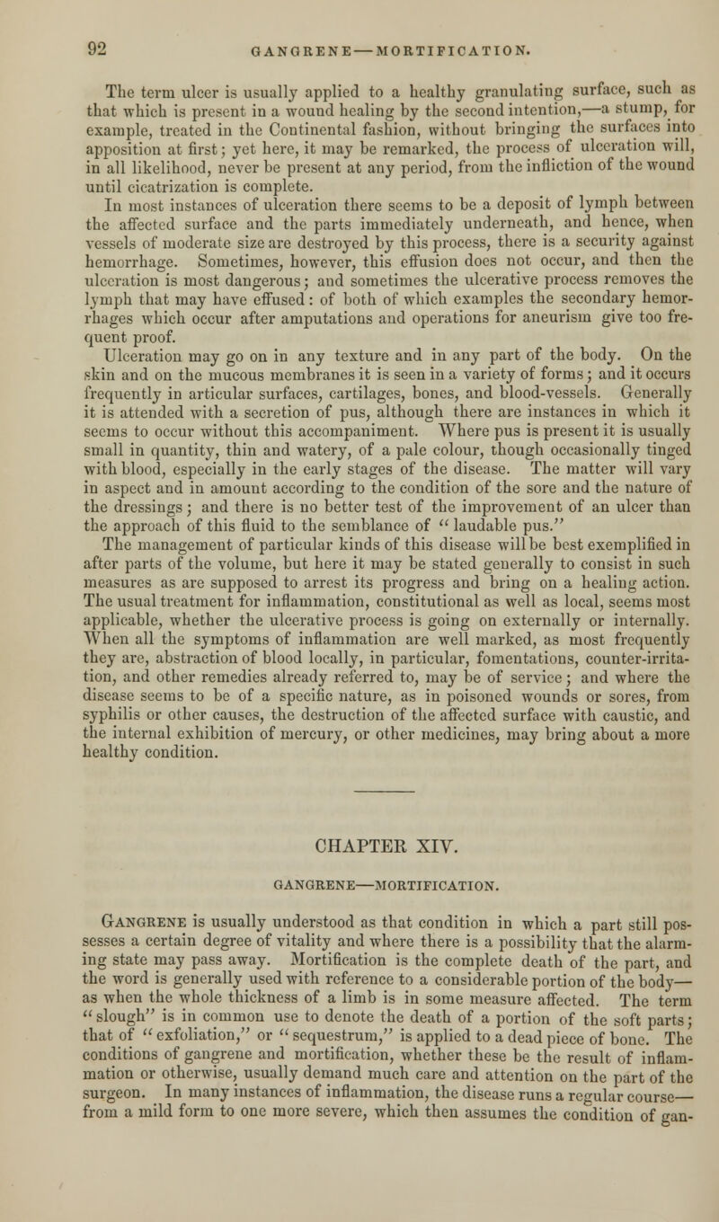 The term ulcer is usually applied to a healthy granulating surface, such as that which is present in a wound healing by the second intention,—a stump, for example, treated in the Continental fashion, without bringing the surfaces into apposition at first; yet here, it may be remarked, the process of ulceration will, in all likelihood, never be present at any period, from the infliction of the wound until cicatrization is complete. In most instances of ulceration there seems to be a deposit of lymph between the affected surface and the parts immediately underneath, and hence, when vessels of moderate size are destroyed by this process, there is a security against hemorrhage. Sometimes, however, this effusion does not occur, and then the ulceration is most dangerous; and sometimes the ulcerative process removes the lymph that may have effused: of both of which examples the secondary hemor- rhages which occur after amputations and operations for aneurism give too fre- quent proof. Ulceration may go on in any texture and in any part of the body. On the skin and on the mucous membranes it is seen in a variety of forms; and it occurs frequently in articular surfaces, cartilages, bones, and blood-vessels. Generally it is attended with a secretion of pus, although there are instances in which it seems to occur without this accompaniment. Where pus is present it is usually small in quantity, thin and watery, of a pale colour, though occasionally tinged with blood, especially in the early stages of the disease. The matter will vary in aspect and in amount according to the condition of the sore and the nature of the dressings; and there is no better test of the improvement of an ulcer than the approach of this fluid to the semblance of  laudable pus. The management of particular kinds of this disease will be best exemplified in after parts of the volume, but here it may be stated generally to consist in such measures as are supposed to arrest its progress and bring on a healing action. The usual treatment for inflammation, constitutional as well as local, seems most applicable, whether the ulcerative process is going on externally or internally. When all the symptoms of inflammation are well marked, as most frequently they are, abstraction of blood locally, in particular, fomentations, counter-irrita- tion, and other remedies already referred to, may be of service; and where the disease seems to be of a specific nature, as in poisoned wounds or sores, from syphilis or other causes, the destruction of the affected surface with caustic, and the internal exhibition of mercury, or other medicines, may bring about a more healthy condition. CHAPTER XIV. GANGRENE—MORTIFICATION. Gangrene is usually understood as that condition in which a part still pos- sesses a certain degree of vitality and where there is a possibility that the alarm- ing state may pass away. Mortification is the complete death of the part, and the word is generally used with reference to a considerable portion of the body— as when the whole thickness of a limb is in some measure affected. The term  slough is in common use to denote the death of a portion of the soft parts; that of  exfoliation, or  sequestrum, is applied to a dead piece of bone. The conditions of gangrene and mortification, whether these be the result of inflam- mation or otherwise, usually demand much care and attention on the part of the surgeon. In many instances of inflammation, the disease runs a regular course from a mild form to one more severe, which then assumes the condition of gan-