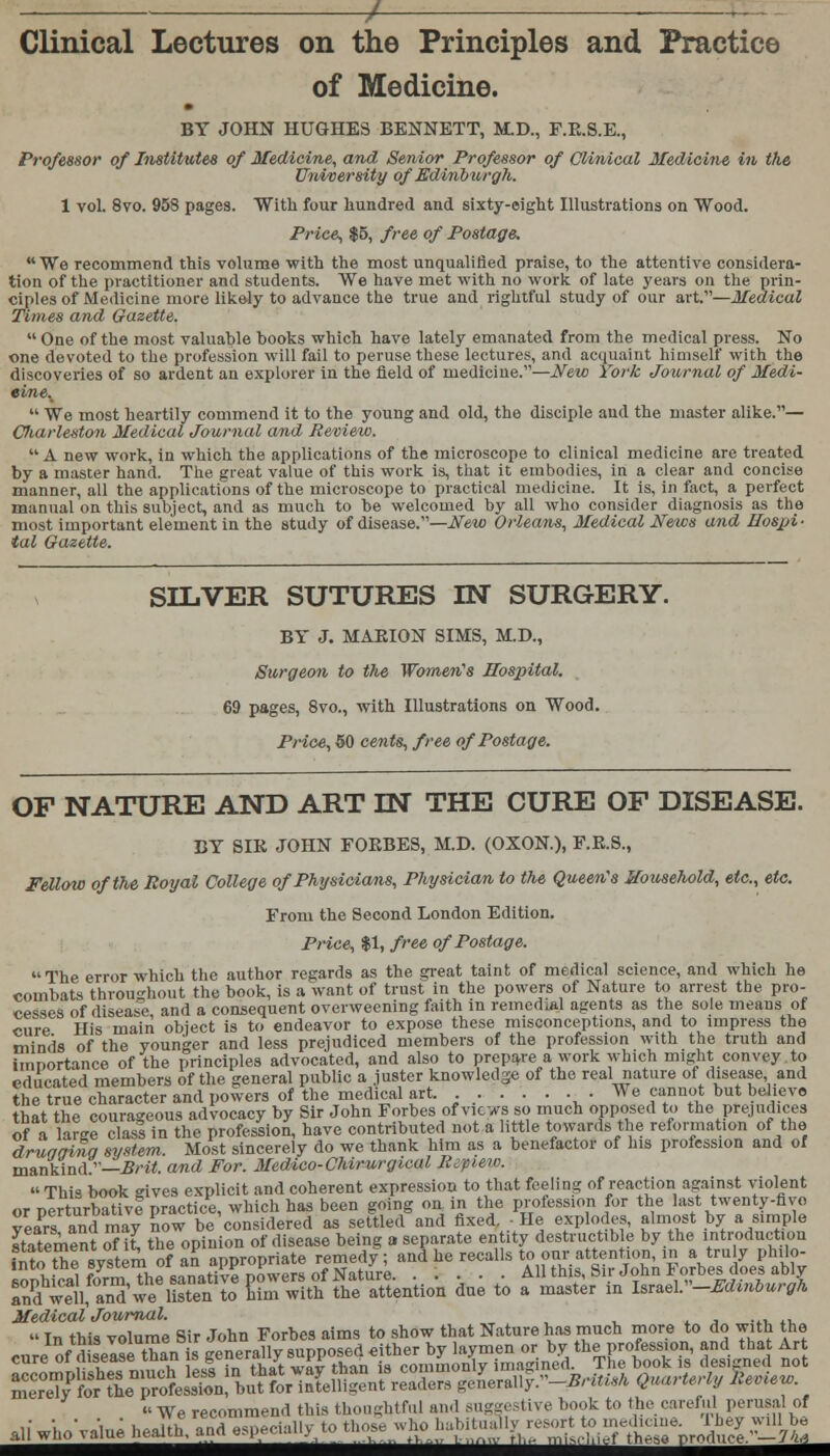 / Clinical Lectures on the Principles and Practice of Medicine. BY JOHN HUGHES BENNETT, M.D., F.E.8.E., Professor of Institutes of Medicine, and Senior Professor of Clinical Medicine in the Unvoersity of Edinburgh. 1 vol. 8vo. 958 pages. With four hundred and sixty-eight Illustrations on Wood. Price, $5, free of Postage. We recommend this volume with the most unqualified praise, to the attentive considera- tion of the practitioner and students. We have met with no work of late years on the prin- ciples of Medicine more likely to advance the true and rightful study of our art.—Medical Times and Gazette.  One of the most valuable books which have lately emanated from the medical press. No one devoted to the profession will fail to peruse these lectures, and acquaint himself with the discoveries of so ardent an explorer in the field of medicine.—New York Journal of Medi- eine.^  We most heartily commend it to the young and old, the disciple and the master alike.— Cliarleston Medical Journal and Review.  A new work, in which the applications of the microscope to clinical medicine are treated by a master hand. The great value of this work is, that it embodies, in a clear and concise manner, all the applications of the microscope to practical medicine. It is, in fact, a perfect manual on this subject, and as much to be welcomed by all who consider diagnosis as the most important element in the study of disease.—New Orleans, Medical News and Hospi ■ tal Gazette. SILVER SUTURES IN SURGERY. BY J. MAEION SIMS, M.D., Surgeon to the, Women's Hospital. 69 pages, 8vo., with Illustrations on Wood. Price, 50 cents, free of Postage. OF NATURE AND ART IN THE CURE OF DISEASE. BY SIE JOHN FOEBES, M.D. (OXON), F.E.S., Fellow of the Royal College of Physicians, Physician to the Queen's Household, etc., etc. From the Second London Edition. Price, $1, free of Postage. The error which the author regards as the great taint of medical science, and which he combats throughout the book, is a want of trust in the powers of Nature to arrest the pro- cesses of disease and a consequent overweening faith in remedial agents as the sole means of cure His main object is to endeavor to expose these misconceptions, and to impress the minds of the younger and less prejudiced members of the profession with the truth and importance of the principles advocated, and also to prepare a work which might convey.to educated members of the general public a juster knowledge of the real nature of disease and the true character and powers of the medical art. .We cannot but believe that the courageous advocacy by Sir John Forbes ofvicvs so much opposed to the prejudices of a lirce class in the profession, have contributed not a little towards the reformation of the drugging system. Most sincerely do we thank him as a benefactor of his profession and of mankind.—Brit, and For. Medico-Chirurgical Ripieio. This book gives explicit and coherent expression to that feeling of reaction against violent «>r T^prtnrhTtive practice which has been going on in the protession for the last twenty-nvo veirs andmaj? now be'cashiered as setW and fixed. ■ He explodes, almost by a simple statement of it the opinion of disease being a separate entity destructible by the introduction ^A^ZRwtoXFtovltoZ attention due to a master in U™>V<-EMribur0h Medical Journal.  In this volume Sir John Forbes aims to show that Nature has much more to do with the c„reInof|se^ than is genera^;s—.^^by l^men^^ th^prof^^ and that Art We recommend this thoughtful and surest ive book to the careful perusal of