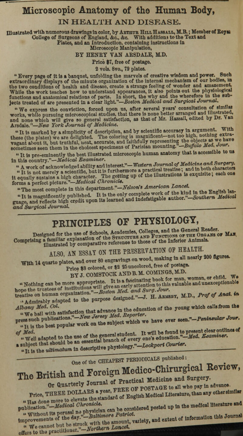 Microscopic Anatomy of the Human Body, IN HEALTH AND DISEASE. Illustrated with numorous drawings In color, by Arthur Hill H absall, MB.; Member of Roy a> College of Burgeons of England, &c, &c. With addition! to the Text and Plates, and an Introduction, containing instructions In Microscopic Manipulation, BY HENRY VAN ARSDALE, MD. Price $7, free of postage. 2 vols. 8vo., 79 plates.  Every page of It Is a banquet, unfolding the marvels of creative wisdom and power. Such extraordinary displays of the minute organization of the internal mechanism of our bodies, in the two conditions of health and disease, create a strange feeling of wonder and amazement While the work teaches how to understand appearances, it also points out the physiological functions and anatomical relations of parts. In short, the why and the wherefore In the sub- jects treated of are presented in a clear light.—Boston Medical amd Surgical Journal. We express the conviction, forced upon us, after several years' consultation of »lm,,« works, while pursuing microscopical studies, that there is none better arranged Ja,,u^tra^ and none which will give so general satisfaction, as that of Mr. Hassall, edited by Dr. van Arsdale.—New York Journal of Medicine.  It is marked by a simplicity of description, and by scientific accuracy in argument. With these (the plates) we are delighted. The coloring is magnincent-not too high,notbjDS «1™: vagant about it, but truthful, neat, accurate, and iaithf uly representing the objectsas wehave sometimes seen them in the choicest specimens of Parisian mounting.n-.Bi#do Med, Jour. »It is pre-eminently the best illustrated microscopic human anatomy that is accessible to us In this country.—Medical Examiner. forms a perfect picture.—Medical Chronicle. The most complete in this department.-^*'* American Lancet and Surgical Journal. ^ - PRINCIPLES OF PHYSIOLOGY, .«..,- • .-» i.. rv>iwp« Mid the General tor Max, Deslgnedfortheuseof^^^^ Comprising ^S^S^^SSSS^^ * the Inferior Animais. ALSO AN ESSAY ON THE PRESERVATION OF HEALTH. With 14 qurXs!anTover 80 engravings on wood, making in all nearly 200 *»l With 14 quarto p ^ ^ ^^ ^ ^ 25uncoloredi (ree of postage. BY J. COMSTOCK AND B.M. COMINGS, MD. Nothing can be mor^^^^^^^^ s^rbirs^^ M.D., ProJofA„*.* I Admirably adapted to the purpose designed. -J. H. Armsbt, M.d Albany Med. Col. education of the young which callsfrom the We ball with satisfaction that advance in t » ttttttXStt * ever seen.W—-• ^ti adapted t^^ . .ubject that should be:m^Z^Xl^-Uckport Courier. «It Is the ultimatum in descriptive physiology- ™ *•' 0„e of the CHEAPEST PERIODICALS published: Tii a -British and Foreign Medico-Chirurgical Review, The Britisn ana x 5 ^.^ ^ gurgery Or Quarterly Journal or rr all who pay m advanM. offers to tha praclitUmen^vo^^^^^^