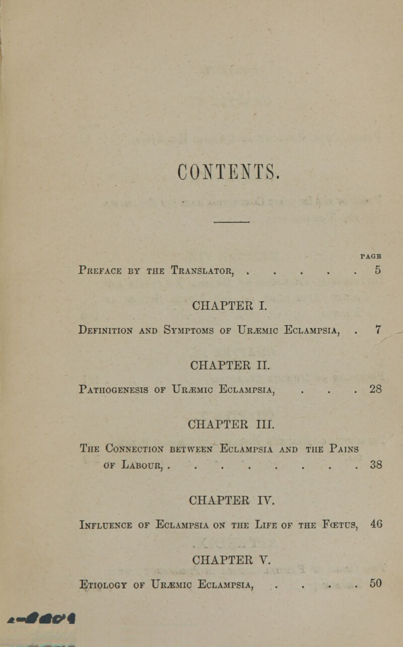 CONTENTS. TAGB Preface by the Translator 5 CHAPTER I. Definition and Symptoms of Uremic Eclampsia, . 7 CHAPTER II. Pathogenesis of Urjemic Eclampsia, . . .28 CHAPTER III. The Connection between Eclampsia and the Pains of Labour, 38 CHAPTER IV. Influence of Eclampsia on the Life of the Foetus, 46 CHAPTER V. Etiology of Urjemic Eclampsia, . . . .50 '**<