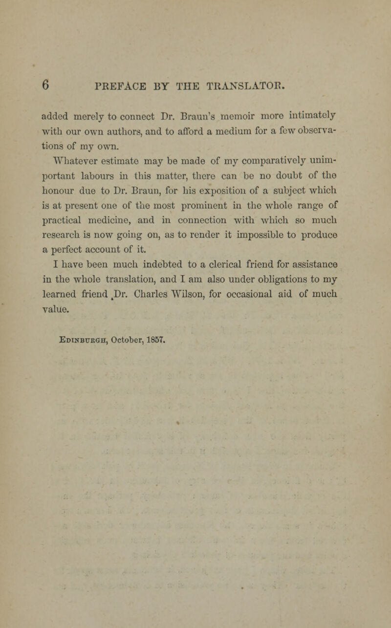 added merely to connect Dr. Braun's memoir more intimately with our own authors, and to afford a medium for a few observa- tions of my own. Whatever estimato may be made of my comparatively unim- portant labours in this matter, there can be no doubt of tho honour due to Dr. Braun, for his exposition of a subject which is at present one of the most prominent in the whole range of practical medicine, and in connection with which so much research is now going on, as to render it impossible to produce a perfect account of it. I have been much indebted to a clerical friend for assistance in the whole translation, and I am also under obligations to my learned friend 4Dr. Charles Wilson, for occasional aid of much value. Edinburgh, October, 1857.