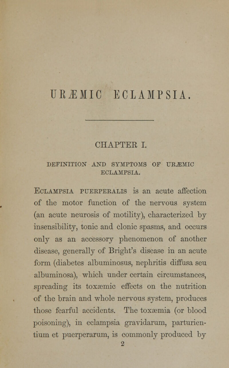UREMIC ECLAMPSIA. CHAPTER I. DEFINITION AND SYMPTOMS OF UREMIC ECLAMPSIA. Eclampsia puerperalis is an acute affection of the motor function of the nervous system (an acute neurosis of motility), characterized by insensibility, tonic and clonic spasms, and occurs only as an accessory phenomenon of another disease, generally of Bright's disease in an acute form (diabetes albuminosus, nephritis diffusa seu albuminosa), which under certain circumstances, spreading its toxsemic effects on the nutrition of the brain and whole nervous system, produces those fearful accidents. The toxaemia (or blood poisoning), in eclampsia gravidarum, parturien- tium et puerperarum, is commonly produced by