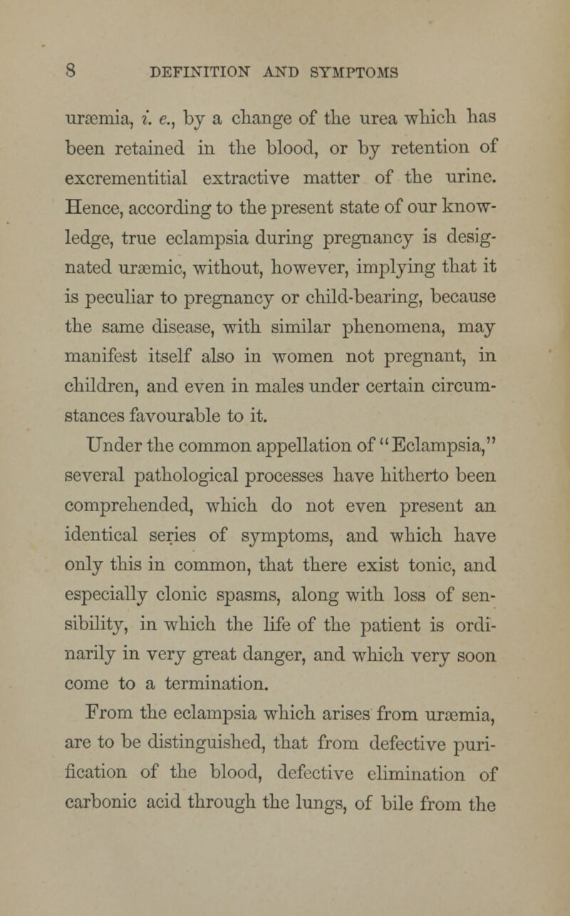 uraemia, i. e., by a change of the urea which has been retained in the blood, or by retention of excrementitial extractive matter of the urine. Hence, according to the present state of our know- ledge, true eclampsia during pregnancy is desig- nated uraemic, without, however, implying that it is peculiar to pregnancy or child-bearing, because the same disease, with similar phenomena, may manifest itself also in women not pregnant, in children, and even in males under certain circum- stances favourable to it. Under the common appellation of Eclampsia, several pathological processes have hitherto been comprehended, which do not even present an identical series of symptoms, and which have only this in common, that there exist tonic, and especially clonic spasms, along with loss of sen- sibility, in which the life of the patient is ordi- narily in very great danger, and which very soon come to a termination. From the eclampsia which arises from uraemia, are to be distinguished, that from defective puri- fication of the blood, defective elimination of carbonic acid through the lungs, of bile from the