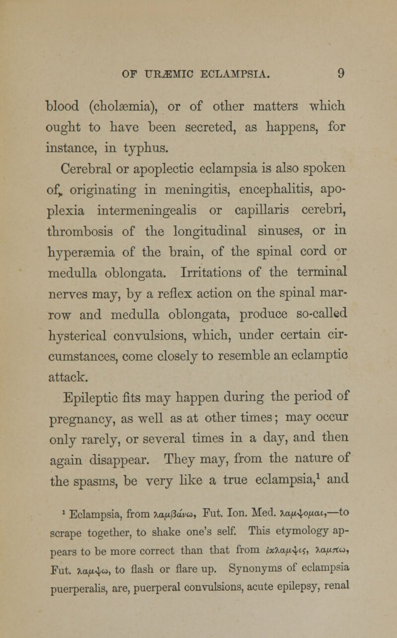 blood (cholsemia), or of other matters which ought to have been secreted, as happens, for instance, in typhus. Cerebral or apoplectic eclampsia is also spoken of„ originating in meningitis, encephalitis, apo- plexia intermeningealis or capillaris cerebri, thrombosis of the longitudinal sinuses, or in hypersemia of the brain, of the spinal cord or medulla oblongata. Irritations of the terminal nerves may, by a reflex action on the spinal mar- row and medulla oblongata, produce so-called hysterical convulsions, which, under certain cir- cumstances, come closely to resemble an eclamptic attack. Epileptic fits may happen during the period of pregnancy, as well as at other times; may occur only rarely, or several times in a day, and then again disappear. They may, from the nature of the spasms, be very like a true eclampsia,1 and 1 Eclampsia, from ■Kappdvo, Fut. Ion. Med. ^a^ofxai,—to scrape together, to shake one's self. This etymology ap- pears to be more correct than that from ix%a^L$, 7.a,urtu, Fut. mj^w, to flash or flare up. Synonyms of eclampsia puerperalis, are, puerperal convulsions, acute epilepsy, renal
