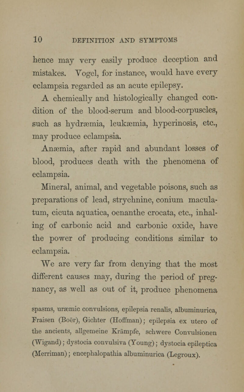 hence may very easily produce deception and mistakes. Yogel, for instance, would have every eclampsia regarded as an acute epilepsy. A chemically and histologically changed con- dition of the blood-serum and blood-corpuscles, such as hydrsemia, leukaemia, hyperinosis, etc., may produce eclampsia. Anaemia, after rapid and abundant losses of blood, produces death with the phenomena of eclampsia. Mineral, animal, and vegetable poisons, such as preparations of lead, strychnine, conium macula- turn, cicuta aquatica, oenanthe crocata, etc., inhal- ing of carbonic acid and carbonic oxide, have the power of producing conditions similar to eclampsia. We are very far from denying that the most different causes may, during the period of preg- nancy, as well as out of it, produce phenomena spasms, uraemic convulsions, epilepsia renalis, albuminurica, Fraisen (Boer), G-ichter (Hoffman); epilepsia ex utero of the ancients, allgemeine Krampfe, schwere Convulsionen (Wigand); dystocia convulsiva (Young); dystocia epileptica (Merriman); encephalopathia albuminurica (Legroux).