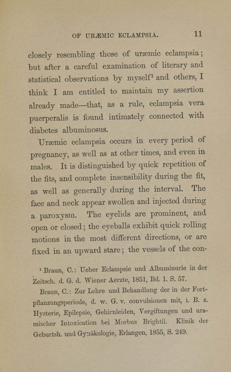 closely resembling those of uraemic eclampsia; but after a careful examination of literary and statistical observations by myself1 and others, I think I am entitled to maintain my assertion already made—that, as a rule, eclampsia vera puerperalis is found intimately connected with diabetes albuminosus. Uraemic eclampsia occurs in every period of pregnancy, as well as at other times, and even in males. It is distinguished by quick repetition of the fits, and complete insensibility during the fit, as well as generally during the interval. The face and neck appear swollen and injected during a paroxysm. The eyelids are prominent, and open or closed; the eyeballs exhibit quick rolling motions in the most different directions, or are fixed in an upward stare; the vessels of the con- 1 Braun, C.: Ueber Eclampsie und Albuminurie in der Zeitsch. d. G. d. Wiener Aerzte, 1851, Bd. 1. S. 57. Braun, C.: Zur Lehre und Behandlung der in der Fort- pflanzungsperiode, d. w. G. v. convulsionen mit, i. B. z. Hysterie, EpUepsie, Gehimleiden, Vergiftungen und ura- mischer Intoxication bei Morbus Brightii. Klinik der Geburtsh. und Gynakologie, Erlangen, 1855, S. 249.