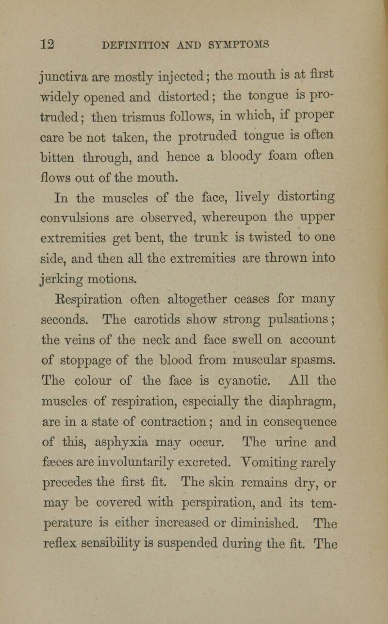 junctiva are mostly injected; the mouth is at first widely opened and distorted; the tongue is pro- truded ; then trismus follows, in which, if proper care be not taken, the protruded tongue is often bitten through, and hence a bloody foam often flows out of the mouth. In the muscles of the face, lively distorting convulsions are observed, whereupon the upper extremities get bent, the trunk is twisted to one side, and then all the extremities are thrown into jerking motions. Eespiration often altogether ceases for many seconds. The carotids show strong pulsations; the veins of the neck and face swell on account of stoppage of the blood from muscular spasms. The colour of the face is cyanotic. All the muscles of respiration, especially the diaphragm, are in a state of contraction; and in consequence of this, asphyxia may occur. The urine and faeces are involuntarily excreted. Vomiting rarely precedes the first fit. The skin remains dry, or may be covered with perspiration, and its tem- perature is either increased or diminished. The reflex sensibility is suspended during the fit. The