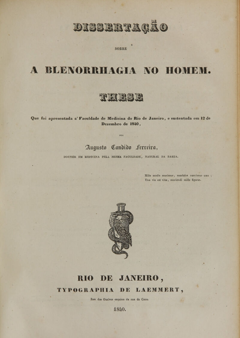 A BLENORRHAGIA NO HOMEM. P^fi0H Ç^f Que foi apresentada a'Faculdade de Medicina do Rio de Janeiro, e sustentada em 12 de Dezembro de 1840, ^UujnBto (Eaníriíro ftxxáxa, DOUTOR EM MEDICINA PELA MESMA FACULDADE, NATURAL DA BAHIA. Mille modis morimur, mortales nascimur uno Una Tia est tíIe, morieiidi mille figurw. RIO DE JANEIRO, TYPOGRAPHIA DE LAEMMERT, Rua doi Ourirea esquina da rua do Cano, 18&0.