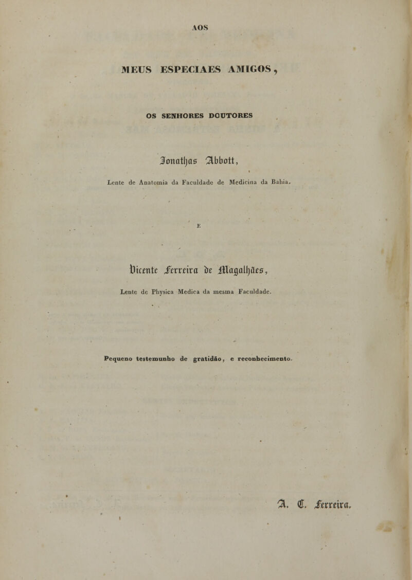 AOS MEUS ESPECIAES AMIGOS, OS SENHORES DOUTORES lonatljcis Abbott, Lente de Anatomia da Faculdade de Medicina da Bahia. tltcjentc fcxxáxa to Jílagolljães, Lente de Physica Medica da mesma Faculdade. Pequeno testemunho de gratidão, e reconhecimento. %. C Szxxúxa.