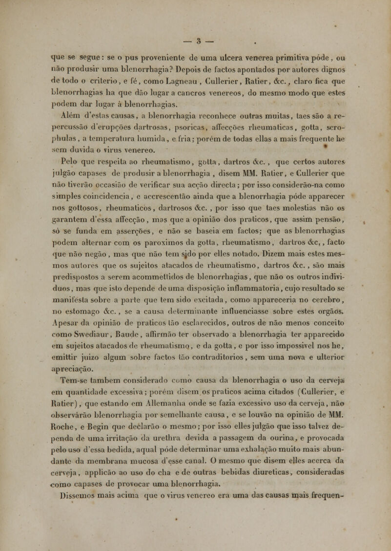 que se segue: se o pus proveniente de uma ulcera venérea primitiva pode, ou não produsir uma blenorrhagia? Depois de factos apontados por autores dignos de todo o critério, e fé, como Lagneau , Cullerier, Ratier, &c., claro fica que Llenorrhagias ha que dão lugar a cancros venéreos, do mesmo modo que estes podem dar lugar á blenorrhagias. Além d'estas causas, a blenorrhagia reconhece outras muitas, taes são a re- percussão d'erupções dartrosas, psoricas, affecções rheumaticas, gotta, scro- phulas , a temperatura húmida, e fria; porém de todas ellas a mais frequente he .sem duvida o virus venéreo. Pelo que respeita ao rheumatismo, gotta, dartros &c. , que certos autores julgão capases de produsir a blenorrhagia , disem MM. Ratier, e Cullerier que não tiverão occasião de verificar sua acção directa; por isso considerão-na como simples coincidência, e accrescentão ainda que a blenorrhagia pode apparecer nos gottosos, rheumaticos, dartrosos &c. , por isso que taes moléstias não os garantem d'essa affecção, mas que a opinião dos práticos, que assim pensão, só se funda em asserções, e não se baseia em factos; que as blenorrhagias podem alternar com os paroximos da gotta, rheumatismo, dartros &c., facto que não negão , mas que não tem sjdo por elles notado. Dizem mais estes mes- mos autores que os sujeitos atacados de rheumatismo, dartros &c., são mais predispostos a serem acommetlidos de blenorrhagias, que não os outros indivi- duos, mas que isto depende de uma disposição inflammatoria, cujo resultado se manifesta sobre a parte que tem sido excitada, como appareceria no cérebro, no estômago &c., se a causa determinante influenciasse sobre estes órgãos. Apesar da opinião de práticos Ião esclarecidos, outros de não menos conceito como Swediaur, Baude, affirmão ter observado a blenorrhagia ter apparecido em sujeitos atacados de rheumatismo, e da gotta, e por isso impossível noshe, emittir juizo algum sobre factos tão contraditórios, sem uma nova e ulterior apreciação. Tem-se também considerado como causa da blenorrhagia o uso da cerveja em quantidade excessiva; porém disem os práticos acima citados (Cullerier, e Ratier), que estando em Allemanha onde se fazia excessivo uso da cerveja, não observarão blenorrhagia por semelhante causa, e se louvão na opinião de MM. Roche, e Begin que deClarão o mesmo; por isso elles julgão que isso talvez de- penda de uma irritação da urethra devida a passagem da ourina, e provocada pelo uso d'essa bedida, aqual pôde determinar umaexhalação muito mais abun- dante da membrana mucosa d'esse canal. O mesmo que disem elles acerca da cerveja, applicão ao uso do cha e de outras bebidas diuréticas, consideradas como capases de provocar uma blenorrhagia. Dissemos mais acima que o virus venéreo era uma das causas mais frequen-