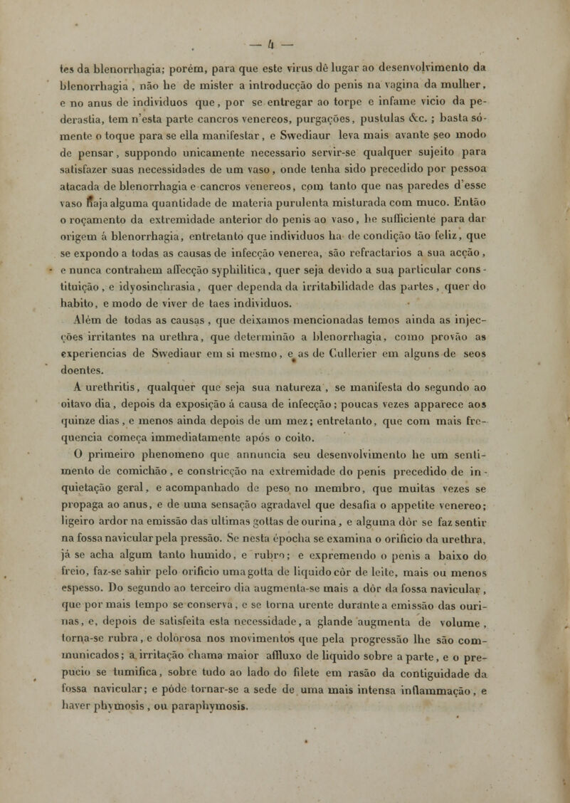 tes da blenorrhagia; porém, para que este vinis dê lugar ao desenvolvimento da blenorrhagia , não he de mister a introducção do penis na vagina da mulher, e no anus de individuos que, por se entregar ao torpe e infame vicio da pe- derastia, tem n'esta parte cancros venéreos, purgações, pústulas <kc. ; basta so- mente o toque para se ella manifestar , e Swediaur leva mais avante seo modo de pensar, suppondo unicamente necessário servir-se qualquer sujeito para satisfazer suas necessidades de um vaso, onde tenha sido precedido por pessoa atacada de blenorrhagia e cancros venéreos, com tanto que nas paredes d'esse vaso Haja alguma quantidade de matéria purulenta misturada com muco. Então o roçamento da extremidade anterior do penis ao vaso, he sufliciente para dar origem á blenorrhagia, entretanto que individuos ha de condição tão feliz, que se expondo a todas as causas de infecção venérea, são refractários a sua acção, e nunca contrahem affecção syphilitica, quer seja devido a sua particular cons- tituição , e idyosinchrasia, quer dependa da irritabilidade das partes , quer do habito, e modo de viver de taes individuos. Além de todas as causas , que deixamos mencionadas temos ainda as injec- ções irritantes na urethra, que determinão a blenorrhagia, como provão a» experiências de Swediaur em si mesmo, e as de Cullerier em alguns de seos doentes. A urethritis, qualquer que seja sua natureza , se manifesta do segundo ao oitavo dia, depois da exposição á causa de infecção; poucas vezes apparece aos quinze dias, e menos ainda depois de um mez; entretanto, que com mais fre- quência começa immediatamente após o coito. O primeiro phenomeno que annuncia seu desenvolvimento he um senti- mento de comichão, e constricção na extremidade do penis precedido de in- quietação geral, e acompanhado de peso no membro, que muitas vezes se propaga ao anus, e de uma sensação agradável que desafia o appetite venéreo; ligeiro ardor na emissão das ultimas gottas de ourina, e alguma dôr se faz sentir na fossa navicular pela pressão. Se nesta épocha se examina o orifício da urethra, já se acha algum tanto húmido, e rubro; e expremendo o penis a baixo do freio, faz-se sahir pelo orifício umagotta de liquido còr de leite, mais ou menos espesso. Do segundo ao terceiro dia augmenta-se mais a dôr da fossa navicular , que por mais tempo se conserva, c se torna urente durante a emissão das ouri- nas, e, depois de satisfeita esta necessidade, a glande augmenta de volume , torna-se rubra, e dolorosa nos movimentos que pela progressão lhe são com- municados; a.irritação chama maior afíluxo de liquido sobre aparte, e o pre- púcio se tumifica, sobre tudo ao lado do filete em rasão da contiguidade da fossa navicular; e pôde tornar-se a sede de uma mais intensa inflammação, e haver phytnosis , ou paraphymosis.