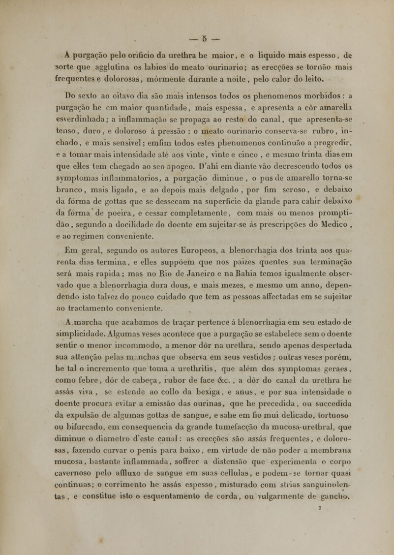 A purgação pelo orifício da urethra he maior, e o liquido mais espesso, de sorte que agglutina os lábios do meato ourinario; as erecções se tornão mais frequentes e dolorosas, mormente durante a noite, pelo calor do leito. Do sexto ao oitavo dia são mais intensos todos os plienomenos mórbidos: a purgação he em maior quantidade, mais espessa, e apresenta a côr amarella esverdinhada; a inflammação se propaga ao resto do canal, que apresenta-se tenso, duro, e doloroso à pressão : o meato ourinario conserva-se rubro, in- chado , e mais sensivel; emfim todos estes plienomenos continuão a progredir, e a tomar mais intensidade até aos vinte, vinte e cinco , e mesmo trinta dias em que elles tem chegado ao seo apogeo. D'ahi em diante vão decrescendo todos os symptomas inflammatorios, a purgação diminue , o pus de amarello torna-se branco, mais ligado, e ao depois mais delgado , por fim seroso, e debaixo da forma de gottas que se dessecam na superfície da glande para cahir debaixo da forma de poeira, e cessar completamente, com mais ou menos prompti- dão , segundo a docilidade do doente em sujeitar-se ás prescripções do Medico , e ao regimen conveniente. Em geral, segundo os autores Europeos, a blenorrhagia dos trinta aos qua- renta dias termina, e elles suppõem que nos paizes quentes sua terminação será mais rápida; mas no Rio de Janeiro e na Bahia temos igualmente obser- vado que a blenorrhagia dura dous, e mais mezes, e mesmo um anno, depen- dendo isto talvez do pouco cuidado que tem as pessoas affectadas em se sujeitar ao tractamento conveniente. A.marcha que acabamos de traçar pertence á blenorrhagia em seu estado de simplicidade. Algumas veses acontece que a purgação se estabelece sem o doente sentir o menor incommodo, a menor dôr na urethra, sendo apenas despertada sua attenção pelas manchas que observa em seus vestidos; outras veses porém, he tal o incremento que toma a m^ethritis, que além dos symptomas geraes, como febre, dôr de cabeça, rubor de face &c. , a dôr do canal da urethra he assas viva , se estende ao collo da bexiga, e anus, e por sua intensidade o doente procura evitar a emissão das ourinas, que he precedida, ou succedida da expulsão de algumas gottas de sangue, e sahe em fio mui delicado, tortuoso ou bifurcado, em consequência da grande tumefacção da mucosa-urethral, que diminue o diâmetro d'este canal: as erecções são assas frequentes, e doloro- sas, fazendo curvar o penis para baixo, em virtude de não poder a membrana mucosa, bastante inílammada, soffrer a distensão que experimenta o corpo cavernoso pelo affluxo de sangue em suas cellulas, e podem-se tornar quasi continuas; o corrimento he assas espesso, misturado com strias sanguinolen- tas, e constitue isto o esquentamento de corda, ou vulgarmente de ganclio.