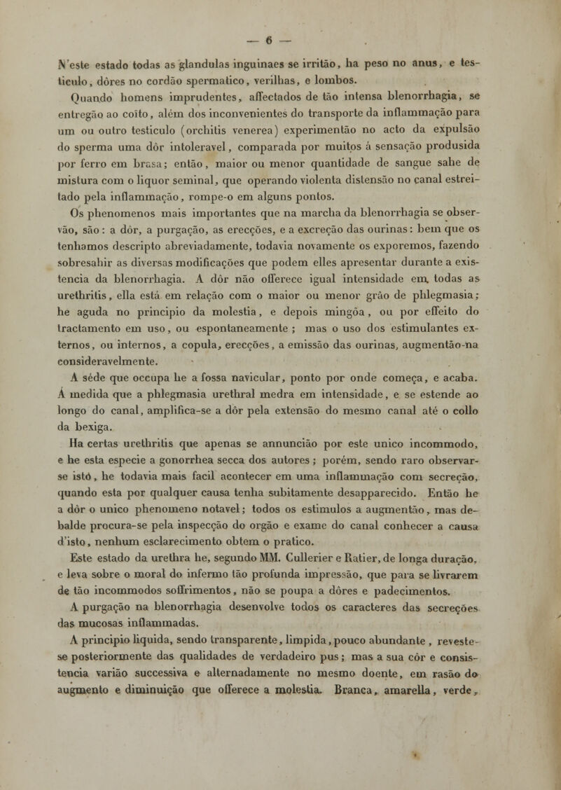 iVeste estado todas as glândulas inguinaes se irritão, ha peso no anus, e tes- tículo, dores no cordão spermatico, verilhas, e lombos. Quando homens imprudentes, aflectados de tão intensa blenorrhagia, se entregão ao coito, além dos inconvenientes do transporte da inílammação para um ou outro testiculo (orchitis venérea) experimentão no acto da expulsão do sperma uma dôr intolerável, comparada por muitos á sensação produsida por ferro em brasa; então, maior ou menor quantidade de sangue sahe de mistura com o liquor seminal, que operando violenta distensão no canal estrei- tado pela inílammação, rompe-o em alguns pontos. Os phenomenos mais importantes que na marcha da blenorrhagia se obser- vão, são: a dôr, a purgação, as erecções, e a excreção das ourinas: bem que os tenhamos descripto abreviadamente, todavia novamente os exporemos, fazendo sobresahir as diversas modificações que podem elles apresentar durante a exis- tência da blenorrhagia. A dôr não offerece igual intensidade em todas as urethritis, ella está em relação com o maior ou menor grão de phlegmasia ,- he aguda no principio da moléstia, e depois mingôa, ou por effeito do tractamento em uso, ou espontaneamente ; mas o uso dos estimulantes ex- ternos, ou internos, a copula, erecções, a emissão das ourinas, augmentão-na consideravelmente. A sede que occupa he a fossa navicular, ponto por onde começa, e acaba. A medida que a phlegmasia urethral medra em intensidade, e se estende ao longo do canal, amplifica-se a dôr pela extensão do mesmo canal até o collo da bexiga. Ha certas urethritis que apenas se annuncião por este único incommodo, e he esta espécie a gonorrhea secca dos autores ; porém, sendo raro observar- se isto, he todavia mais fácil acontecer em uma inílammação com secreção, quando esta por qualquer causa tenha subitamente desapparecido. Então he a dôr o único phenomeno notável; todos os estimulos a augmentão, mas de- balde procura-se pela inspecção do órgão e exame do canal conhecer a causa d'isto, nenhum esclarecimento obtém o pratico. Este estado da urethra he, segundo MM. Cullerier e Piatier, de longa duração, e leva sobre o moral do infermo tão profunda impressão, que para se livrarem de tão incommodos soflrimentos, não se poupa a dores e padecimentos. A purgação na blenorrhagia desenvolve todos os caracteres das secreções das mucosas inflammadas. A principio liquida, sendo transparente, limpida,pouco abundante , reveste- se posteriormente das qualidades de verdadeiro pus; mas a sua côr e consis- tência varião successiva e alternadamente no mesmo doente, em rasão do augmento e diminuição que offerece a moléstia. Branca» amarella, verde,