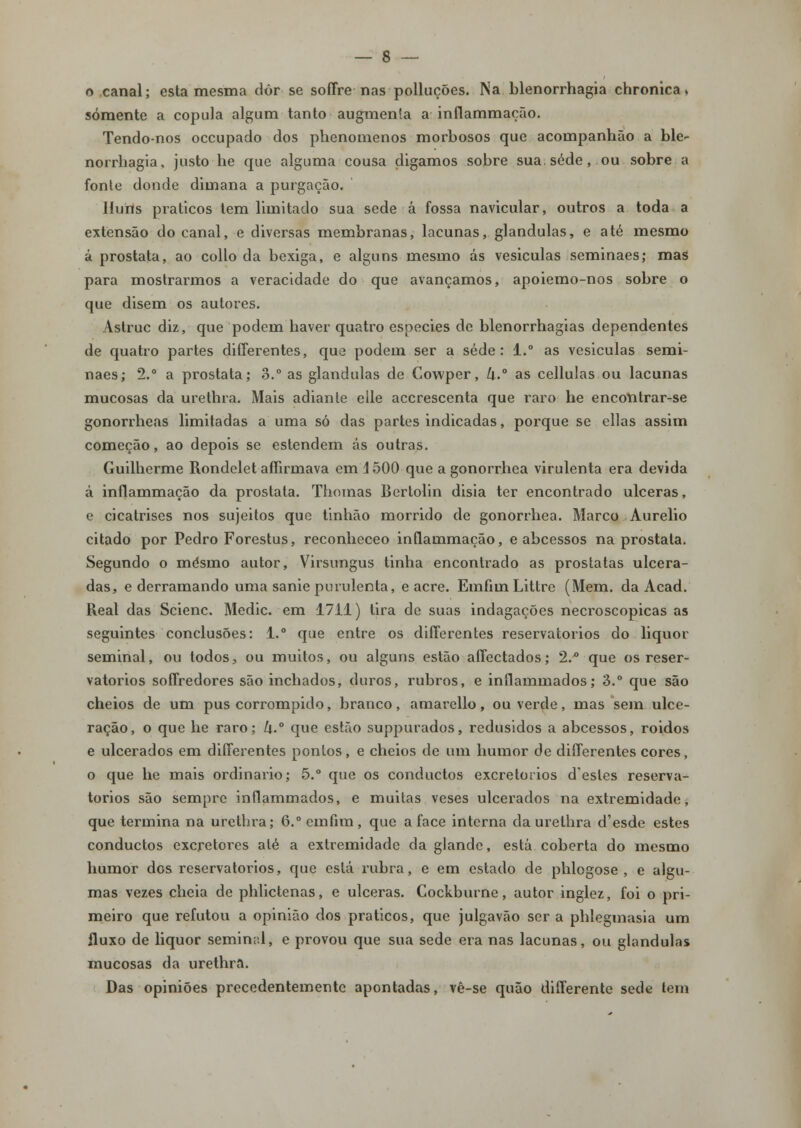 o canal; esta mesma dôr se soffre nas polluções. Na blenorrhagia chronica > somente a copula algum tanto augmenla a inflammação. Tendo-nos occupado dos phenomenos morbosos que acompanhão a ble- norrhagia, justo he que alguma cousa digamos sobre sua. sede, ou sobre a fonte donde dimana a purgação. Huiis práticos tem limitado sua sede á fossa navicular, outros a toda a extensão do canal, e diversas membranas, lacunas, glândulas, e até mesmo á próstata, ao collo da bexiga, e alguns mesmo ás vesiculas seminaes; mas para mostrarmos a veracidade do que avançamos, apoiemo-nos sobre o que disem os autores. Astruc diz, que podem baver quatro espécies de blenorrbagias dependentes de quatro partes differentes, que podem ser a sede: 1.° as vesiculas semi- naes; 2.° a próstata; 3.° as glândulas de Cowper, k.° as cellulas ou lacunas mucosas da urethra. Mais adiante elle accrescenta que raro he encontrar-se gonorrheas limitadas a uma só das partes indicadas, porque se ellas assim começão, ao depois se estendem ás outras. Guilherme Rondelet affirmava em \ 500 que a gonorrhea virulenta era devida â inflammação da próstata. Thomas Bertolin disia ter encontrado ulceras, e cicatrises nos sujeitos que tinhão morrido de gonorrhea. Marco Aurélio citado por Pedro Forestus, reconheceo inflauimação, e abcessos na próstata. Segundo o mesmo autor, Virsungus tinha encontrado as próstatas ulcera- das, e derramando uma sanie purulenta, e acre. Emfiui Littre (Mem. da Acad. Real das Scienc. Medic. em 1711) tira de suas indagações necroscopicas as seguintes conclusões: 1. que entre os differentes reservatórios do liquor seminal, ou todos, ou muitos, ou alguns estão affectados; 2.° que os reser- vatórios soffredores são inchados, duros, rubros, e inflammados; 3.° que são cheios de um pus corrompido, branco, amarello, ou verde, mas sem ulce- ração, o que he raro; k.° que estão suppurados, redusidos a abcessos, roidos e ulcerados em differentes pontos, e cheios de um humor de differentes cores, o que he mais ordinário; 5.° que os conductos excretorios destes reserva- tórios são sempre inflammados, e muitas veses ulcerados na extremidade, que termina na urethra; 6.°emfim, que a face interna da urethra d'esde estes conductos excretores até a extremidade da glande, está coberta do mesmo humor dos reservatórios, que está rubra, e em estado de phlogose , e algu- mas vezes cheia de phlictenas, e ulceras. Cockburne, autor inglez, foi o pri- meiro que refutou a opinião dos práticos, que julgavão ser a phlegmasia um fluxo de liquor semin;:l, e provou que sua sede era nas lacunas, ou glândulas mucosas da urethra. Das opiniões precedentemente apontadas, vê-se quão differente sede tem