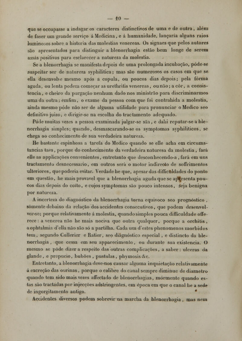 — lo- que se occupasse a indagar os caracteres distinctivos de uma e de outra , além de faser um grande serviço á Medicina, e á humanidade, lançaria alguns raios luminosos sobre a historia das moléstias venéreas. Os signaes que pelos autores são apresentados para distinguir a blenorrhagia estão bem longe de serem assas positivos para esclarecer a natureza da moléstia. Se a blenorrhagia se manifesta depois de uma prolongada incubação, póde-se suspeitar ser de natureza syphilitica; mas são numerosos os casos em que se ella desenvolve mesmo após a copula, ou poucos dias depois; pela forma aguda, ou lenta podem começar as urethritis venéreas, ou não; a côr, a consis- tência , e cheiro da purgação nenhum dado nos ministrão para discriminarmos uma da outra; emfim, o exame da pessoa com que foi contrahida a moléstia, ainda mesmo pôde não ser de alguma utilidade para pronunciar o Medico seo definitivo juizo^ e dirigir-se na escolha do tractamento adequado. Pode muitas vezes a pessoa examinada julgar-se sãa, e dahi reputar-se a ble- norrhagia simples; quando, desmascarando-se os symptomas syphiliticos, se chega ao conhecimento de sua verdadeira natureza. He bastante espinhosa a tarefa do Medico quando se elle acha em circums- tancias taes, porque do conhecimento da verdadeira naturesa da moléstia , fará elle as applicações convenientes, entretanto que desconhecendo-a , fará em uns tractamento desnecessário, em outros será o motor indirecto de soffrimentos ulteriores, que poderia evitar. Verdade he que, apesar das diílico-ldades do ponto em questão, he mais provável que a blenorrhagia aguda que se ajJ^esenta pou- cos dias depois do coito, e cujos symptomas são pouco intensos, Seja benigna por natureza. A incerteza do diagnóstico da blenorrhagia torna equivoco seo prognóstico , somente debaixo da relação dos accidentes consecutivos, que podem desenvol- ver-se; porque relativamente á moléstia, quando simples pouca difficuldade offe- rece : a venérea não he mais nociva que outra qualquer, porque a orchitis, aophtalmia d'ella não são só a partilha. Cada um d'estes phenomenos mórbidos tem, segundo Cullerier e Ratier, seo diagnóstico especial , e distincto da ble- norrhagia , que cessa em seu apparecimento, ou durante sua existência. O mesmo se pôde dizer a respeito das outras complicações, a saber: ulceras da glande, e prepúcio, bubões , pústulas, phymosis&c. Entretanto, a blenorrhagia deve-nos causar alguma inquietação relativamente á excreção das ourinas, porque o calibre do canal sempre dimihue de diâmetro quando tem sido mais vezes affectado de blenorrhagias, mormente quando es- tas são tractadaspor injecções adstringentes, em época em que o canal he a sede de ingorgitamento antigo. * Accidentes diversos podem sobrevir na marcha da blenorrhagia, mas nem