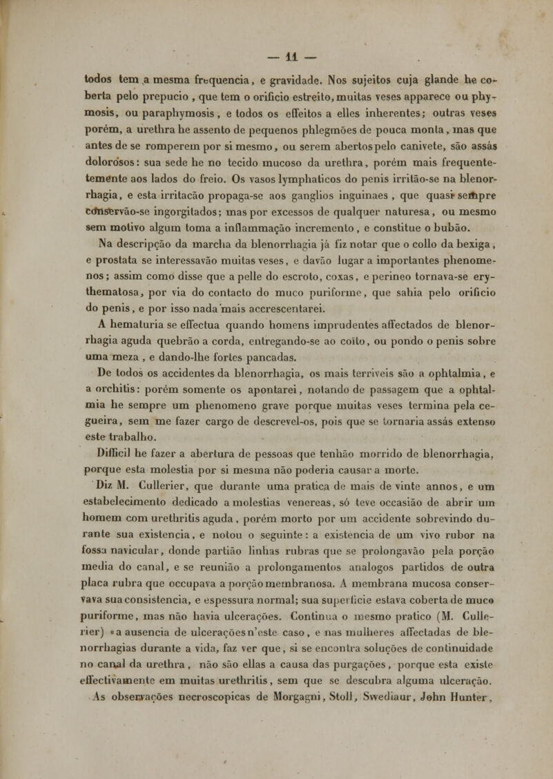 todos tem a mesma frequência, e gravidade. Nos sujeitos cuja glande he co- berta pelo prepúcio , que tem o orifício estreito, muitas veses apparece ou phy- mosis, ou paraphymosis, e todos os effeitos a elles inherentes; outras veses porém, a urethra he assento de pequenos phlegmões de pouca monta, mas que antes de se romperem por si mesmo, ou serem abertos pelo canivete, são assas dolorosos: sua sede he no tecido mucoso da urethra, porém mais frequente- temente aos lados do freio. Os vasos lymphaticos do penis irritão-se na blenor- rhagia, e esta irritação propaga-se aos ganglios inguinaes , que quas* seifipre cdnservão-se ingorgitados; mas por excessos de qualquer naturesa, ou mesmo sem motivo algum toma a inflammação incremento, e constitue o bubão. Na descripção da marcha da blenorrhagia já fiz notar que o collo da bexiga, e próstata se interessavão muitas veses, e davão lugar a importantes phenome- nos; assim como disse que apelle do escroto, coxas, e perineo tornava-se ery- thematosa, por via do contacto do muco puriforme, que sahia pelo orifício do penis, e por isso nada mais acerescentarei. A hematúria se effectua quando homens imprudentes affectados de blenor- rhagia aguda quebrão a corda, entregando-se ao coito, ou pondo o penis sobre uma meza , e dando-lhe fortes pancadas. De todos os accidentes da blenorrhagia, os mais terríveis são a ophtalmia, e a orchitis: porém somente os apontarei, notando de passagem que a ophtal- mia he sempre um phenomeno grave porque muitas veses termina pela ce- gueira, sem me fazer cargo de descrevel-os, pois que se tornaria assas extenso este trabalho. Difficil he fazer a abertura de pessoas que tenhão morrido de blenorrhagia. porque esta moléstia por si mesma não poderia causar a morte. Diz M. Cullerier, que durante uma pratica de mais de vinte annos, e um estabelecimento dedicado a moléstias venéreas, só teve occasião de abrir um homem com urethritis aguda, porém morto por um accidente sobrevindo du- rante sua existência, e notou o seguinte: a existência de um vivo rubor na íossa navicular, donde partião linhas rubras que se prolongavão pela porção media do canal, e se reunião a prolongamentos análogos partidos de outra placa rubra que oceupava a porção membranosa. A membrana mucosa conser- vava sua consistência, e espessura normal; sua superfície estava coberta de muco puriforme, mas não havia ulcerações. Continua o mesmo pratico (M. Culle- rier) «a ausência de ulceraçõesn'este caso, e nas mulheres aííectadas de ble- norrhagias durante a vida, faz ver que, si se encontra soluções de continuidade no canal da urethra , não são ellas a causa das purgações, porque esta existe effectivauaente em muitas urethritis, sem que se descubra alguma ulceração. As observações necroscopicas de Morgagni, Stoll, Swediaur, John Hunter,