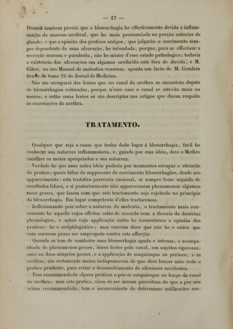 Desault também provão que a blenorrhagia he effectivamente devida á inflam- mação da mucosa-urethral, que he mais pronunciada na porção anterior da glande; e que a opinião dos práticos antigos , que julgavão o corrimento sem- pre dependente de uma ulceração, he infundada, porque, para se effectuar a secreção mucosa e purulenta, não he mister d'esse estado pathologico; todavia a existência das ulcerações em algumas urethritis está fora de duvidai e M. Giber, no seo Manual de moléstias venéreas, aponta um facto de M. Gendrin tirado do tomo 23 do Jornal de Medicina. Não me occuparei das lesões que no canal da urethra se encontrão depois de blenorrhagias reiteradas, porque n'esse caso o canal se estreita mais ou menos, e então essas lesões só são descriptas nos artigos que dizem respeito ás coarctações da urethra. TRATAMENTO. Qualquer que seja a causa que tenha dado lugar á blenorrhagia, fácil he conhecer sua natureza inflammatoria, e, guiado por essa ideia, deve o Medico escolher os meios apropriados a sua natureza. Verdade he que uma outra ideia poderia por momentos occupar a attenção do pratico; quero fallar da suppressão do corrimento blenorrhagico, desde seo apparecimento: esta tentativa pareceria racional, si sempre fosse seguida de resultados felises, e si posteriormente não apparecessem phenomenos algumas vezes graves, que fasem com que este tractamento seja rejeitado no principio da blenorrhagia. Em lugar competente d'elles tractaremos. Reflexionando pois sobre a natureza da moléstia, o tractamento mais con- veniente he aquelle cujos eífeitos estão de accordo com a theoria da doutrina physiologica, e sobre cuja applicação então he consentânea a opinião dos práticos: he o antiphlogistico ; mas convém diser que não he o único que com successo possa ser empregado contra esta affecção. Quando se tem de combater uma blenorrhagia aguda e intensa, e acompa- nhada de phenomenos geraes, dores fortes pelo canal, em sujeitos vigorosos; uma ou duas sangrias geraes, e a applicação de sanguisugas ao perineo, e ás verilhas, são certamente meios indispensáveis de que deve lançar mão todo o pratico prudente, para evitar o desenvolvimento de ulteriores accidentes. Tem recommendado alguns práticos o pôr-sc sanguisugas ao longo do canal da urethra; mas esta pratica, além de ser menos proveitosa do que a por nós acima recommendada, tem o inconveniente de determinar infiltrações san-