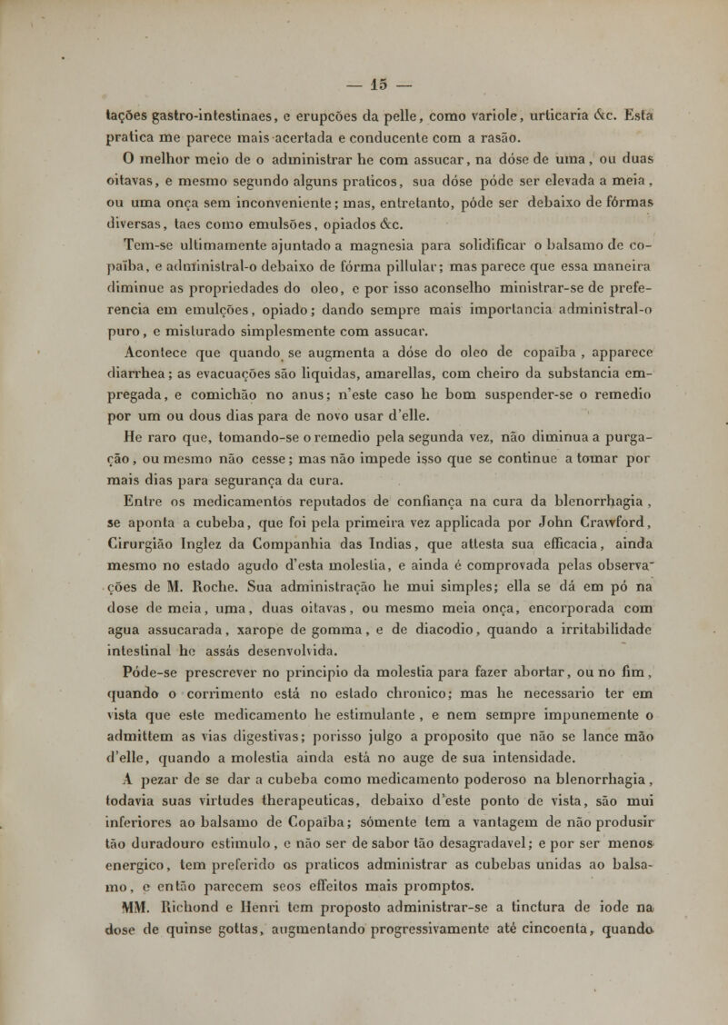 tacões gastro-intestinaes, e erupções da pelle, como variole, urticaria ótc. Esta pratica me parece mais acertada e conducente com a rasão. O melhor meio de o administrar he com assucar, na dose de uma, ou duas oitavas, e mesmo segundo alguns práticos, sua dose pode ser elevada a meia, ou uma onça sem inconveniente; mas, entretanto, pôde ser debaixo de formas diversas, taes como emulsões, opiados &c. Tem-se ultimamente ajuntado a magnesia para solidificar o bálsamo de co- paiba, e administral-o debaixo de forma pillular; mas parece que essa maneira diminuo as propriedades do óleo, e por isso aconselho ministrar-se de prefe- rencia em emulções, opiado; dando sempre mais importância administral-o puro, e misturado simplesmente com assucar. Acontece que quando se augmenta a dose do óleo de copalba , apparece diarrhea; as evacuações são liquidas, amarellas, com cheiro da substancia em- pregada, e comichão no anus; n'este caso he bom suspender-se o remédio por um ou dous dias para de novo usar delle. He raro que, tomando-se o remédio pela segunda vez, não diminua a purga- ção, ou mesmo não cesse; mas não impede isso que se continue a tomar por mais dias para segurança da cura. Entre os medicamentos reputados de confiança na cura da blenorrhagia , se aponta a cubeba, que foi pela primeira vez applicada por John Crawford, Cirurgião Inglez da Companhia das índias, que attesta sua efficacia, ainda mesmo no estado agudo d'esta moléstia, e ainda é comprovada pelas observa ções de M. Roche. Sua administração he mui simples; ella se dá em pó na dose de meia, uma, duas oitavas, ou mesmo meia onça, encorporada com agua assucarada, xarope de gomma, e de diacodio, quando a irritabilidade intestinal he assas desenvolvida. Póde-se prescrever no principio da moléstia para fazer abortar, ou no fim, quando o corrimento está no estado chronico; mas he necessário ter em vista que este medicamento he estimulante , e nem sempre impunemente o admittem as vias digestivas; porisso julgo a propósito que não se lance mão d'elle, quando a moléstia ainda está no auge de sua intensidade. A pezar de se dar a cubeba como medicamento poderoso na blenorrhagia, todavia suas virtudes therapeuticas, debaixo d'este ponto de vista, são mui inferiores ao bálsamo de Copaiba; somente tem a vantagem de não produsír tão duradouro estimulo, c não ser de sabor tão desagradável; e por ser menos enérgico, tem preferido os práticos administrar as cubebas unidas ao bálsa- mo, e então parecem seos effeitos mais promptos. MM. Richond e Henri tem proposto administrar-se a tinctura de iode na dose de quinse gottas, augmentando progressivamente até cincoenta, quando-