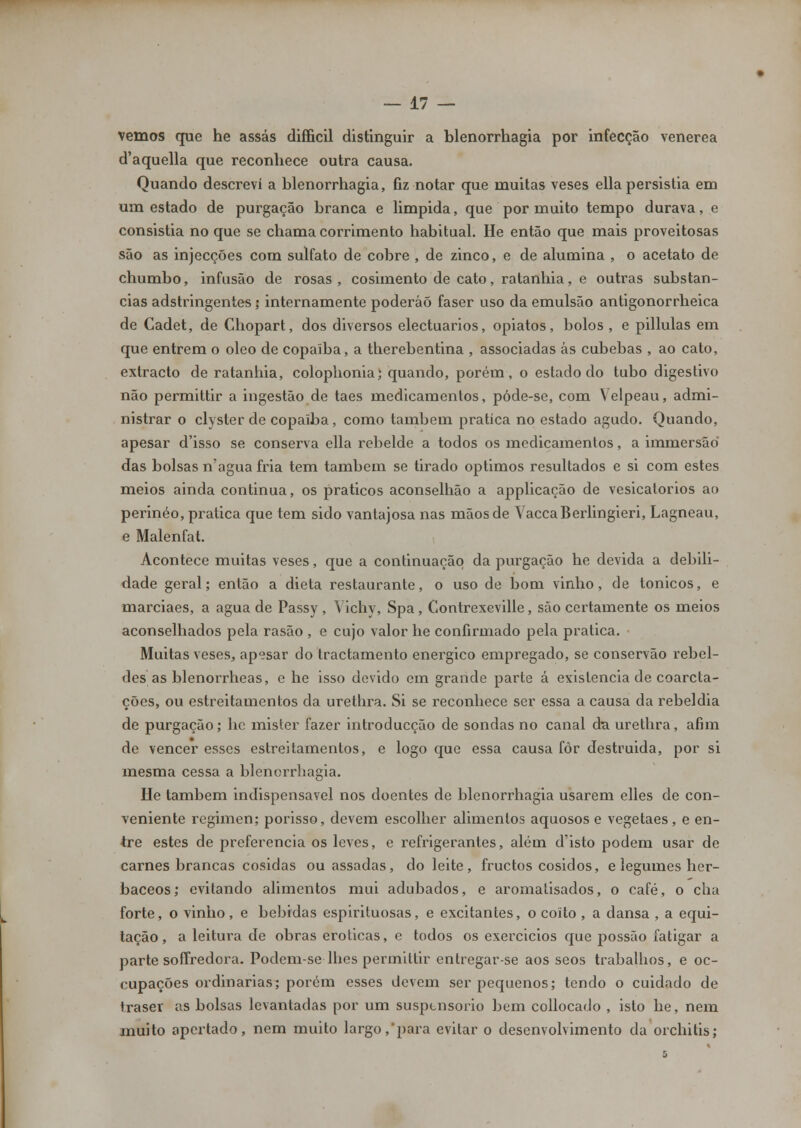vemos que he assas difficil distinguir a blenorrhagia por infecção venérea d'aquella que reconhece outra causa. Quando descrevi a blenorrhagia, fiz notar que muitas veses ella persistia em um estado de purgação branca e limpida, que por muito tempo durava, e consistia no que se chama corrimento habitual. He então que mais proveitosas são as injecções com sulfato de cobre , de zinco, e de alumina , o acetato de chumbo, infusão de rosas, cosimento de cato, ratanhia, e outras substan- cias adstringentes; internamente poderão faser uso da emulsão antigonorrheica de Cadet, de Chopart, dos diversos electuarios, opiatos, bolos , e pillulas em que entrem o óleo de copaiba, a therebentina , associadas ás cubebas , ao cato, extracto de ratanhia, colophonia; quando, porém, o estado do tubo digestivo não permittir a ingestão de taes medicamentos, póde-se, com Velpeau, admi- nistrar o clyster de copaiba, como também pratica no estado agudo. Quando, apesar d'isso se conserva ella rebelde a todos os medicamentos, a immersão* das bolsas n'agua fria tem também se tirado óptimos resultados e si com estes meios ainda continua, os práticos aconselhão a applicação de vesicatórios ao perinéo, pratica que tem sido vantajosa nas mãos de VaccaBerlingieri, Lagneau, e Malenfat. Acontece muitas veses, que a continuação da purgação he devida a debili- dade geral; então a dieta restaurante, o uso de bom vinho, de tónicos, e marciaes, a agua de Passy , Yichy, Spa, Contrexeville, são certamente os meios aconselhados pela rasão , e cujo valor he confirmado pela pratica. Muitas veses, apesar do tractamento enérgico empregado, se conservão rebel- des as blenorrheas, e he isso devido em grande parte á existência de coarcta- ções, ou estreitamentos da urethra. Si se reconhece ser essa a causa da rebeldia de purgação; hc mister fazer introducção de sondas no canal da urethra, afim de vencer esses estreitamentos, e logo que essa causa fôr destruida, por si mesma cessa a blenorrhagia. He também indispensável nos doentes de blenorrhagia usarem elles de con- veniente regimen; porisso, devem escolher alimentos aquosos e vegetaes, e en- tre estes de preferencia os leves, e refrigerantes, além d'isto podem usar de carnes brancas cosidas ou assadas, do leite, fructos cosidos, e legumes her- báceos; evitando alimentos mui adubados, e aromatisados, o café, o cha forte, o vinho , e bebidas espirituosas, e excitantes, o coito , a dansa , a equi- tação , a leitura de obras eróticas, e todos os exercidos que possão fatigar a parte soffredora. Podem-se lhes permittir entregar-se aos seos trabalhos, e oc- cupações ordinárias; porém esses devem ser pequenos; tendo o cuidado de Iraser as bolsas levantadas por um suspensório bem collocado , isto he, nem muito apertado, nem muito largo,'para evitar o desenvolvimento da orchitis;