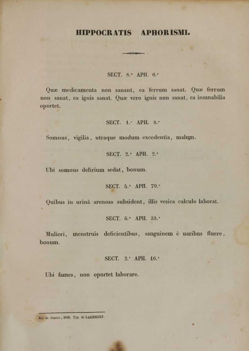 HIPPOCRATIS APHORISMI. SEGT. 8.a APH. 6.° Quae medicamenta non sanant, ea ferrum sanat. Quae ferrum non sanat, ea ignis sanat. Quae vero ignis non sanat, ea insanabilia oportet. SECT. 1.' APH. 8.» Somnus, vigília, utraque modum excedentia, malum. SEGT. 2.a APH. 2.» Ubi somnus delirium sedat, bonum. SECT. U.> APH. 79.° Quibus in urina arenosa subsident, illis vesica calculo laborat. SECT. 5.* APH. 33.° Mulieri, menstruis deficientibus, sanguinem è naribus fluere, bonum. SECT. 2/ APH. 16.° Ubi fames, non oportet laborare. Rio Ue Jaoeifo, 1840. Typ. de LAEMMERT.