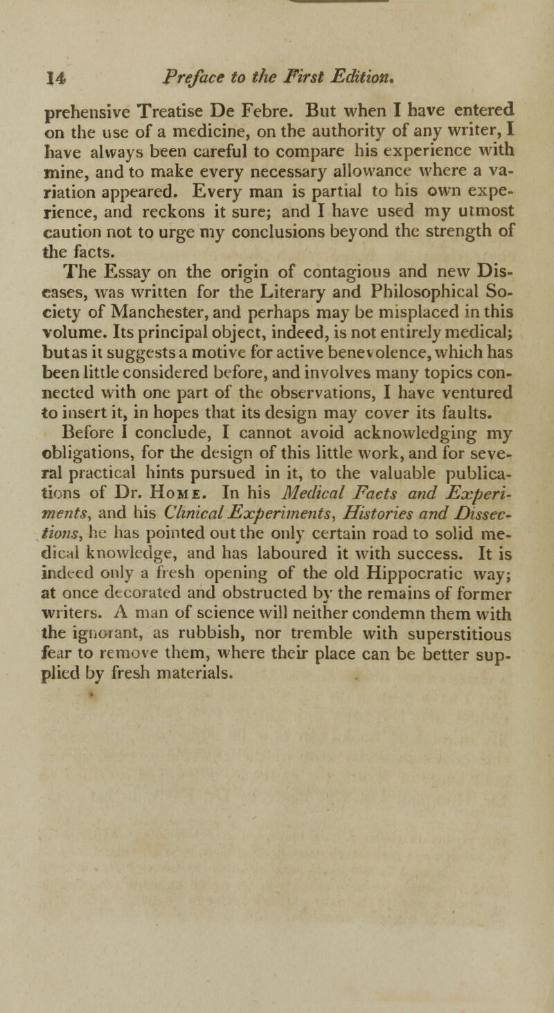 prehensive Treatise De Febre. But when I have entered on the use of a medicine, on the authority of any writer, I have always been careful to compare his experience with mine, and to make every necessary allowance where a va- riation appeared. Every man is partial to his own expe- rience, and reckons it sure; and I have used my utmost caution not to urge my conclusions beyond the strength of the facts. The Essay on the origin of contagious and new Dis- eases, was written for the Literary and Philosophical So- ciety of Manchester, and perhaps may be misplaced in this volume. Its principal object, indeed, is not entirely medical; butas it suggests a motive for active benevolence, which has been little considered before, and involves many topics con- nected with one part of the observations, I have ventured to insert it, in hopes that its design may cover its faults. Before I conclude, I cannot avoid acknowledging my obligations, for the design of this little work, and for seve- ral practical hints pursued in it, to the valuable publica- tions of Dr. Home. In his Medical Facts and Experi- ments, and his Clinical Experiments, Histories and Dissec- tiofis, he has pointed out the only certain road to solid me- dical knowledge, and has laboured it with success. It is indeed only a fresh opening of the old Hippocratic way; at once decorated and obstructed by the remains of former writers. A man of science will neither condemn them with the ignorant, as rubbish, nor tremble with superstitious fear to remove them, where their place can be better sup- plied by fresh materials.