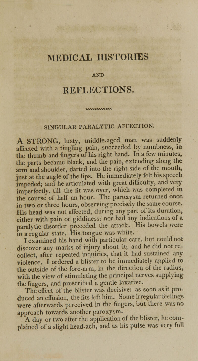 MEDICAL HISTORIES AND REFLECTIONS. wwwvwvw SINGULAR PARALYTIC AFFECTION. A STRONG, lusty, middle-aged man was suddenly affected with a tingling pain, succeeded by numbness, in the thumb and fingers of his right hand. In a few minutes, the parts became black, and the pain, extending along the arm and shoulder, darted into the right side of the mouth, just at the angle of the lips. He immediately felt his speech impeded; and he articulated with great difficulty, and very imperfectly, till the fit was over, which was completed in the course of half an hour. The paroxysm returned once in two or three hours, observing precisely the same course. His head was not affected, during any part of its duration, either with pain or giddiness; nor had any indications of a paralytic disorder preceded the attack. His bowels were in a regular state. His tongue was white. I examined his hand with particular care, but could not discover any marks of injury about it; and he did not re- collect, after repeated inquiries, that it had sustained any violence. I ordered a blister to be immediately applied to the outside of the fore-arm, in the direction of the radius, with the view of stimulating the principal nerves supplying the fingers, and prescribed a gentle laxative. The effect of the blister was decisive: as soon as it pro- duced an effusion, the fits left him. Some irregular feelings were afterwards perceived in the fingers, but there was no approach towards another paroxysm. A day or two after the application of the blister, he com- plained of a slight head-ach, and as his pulse was very full