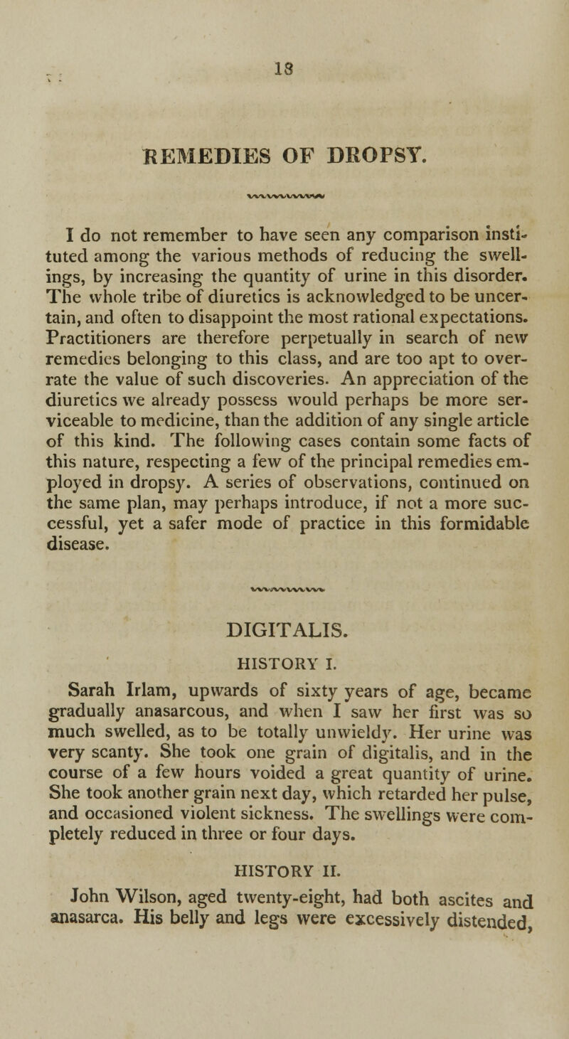 REMEDIES OF DROPSY. %/WVWWW^V I do not remember to have seen any comparison insti- tuted among the various methods of reducing the swell- ings, by increasing the quantity of urine in this disorder. The whole tribe of diuretics is acknowledged to be uncer- tain, and often to disappoint the most rational expectations. Practitioners are therefore perpetually in search of new remedies belonging to this class, and are too apt to over- rate the value of such discoveries. An appreciation of the diuretics we already possess would perhaps be more ser- viceable to medicine, than the addition of any single article of this kind. The following cases contain some facts of this nature, respecting a few of the principal remedies em- ployed in dropsy. A series of observations, continued on the same plan, may perhaps introduce, if not a more suc- cessful, yet a safer mode of practice in this formidable disease. VWi/WWVVW DIGITALIS. HISTORY I. Sarah Irlam, upwards of sixty years of age, became gradually anasarcous, and when I saw her first was so much swelled, as to be totally unwieldy. Her urine was very scanty. She took one grain of digitalis, and in the course of a few hours voided a great quantity of urine. She took another grain next day, which retarded her pulse, and occasioned violent sickness. The swellings were com- pletely reduced in three or four days. HISTORY II. John Wilson, aged twenty-eight, had both ascites and anasarca. His belly and legs were excessively distended