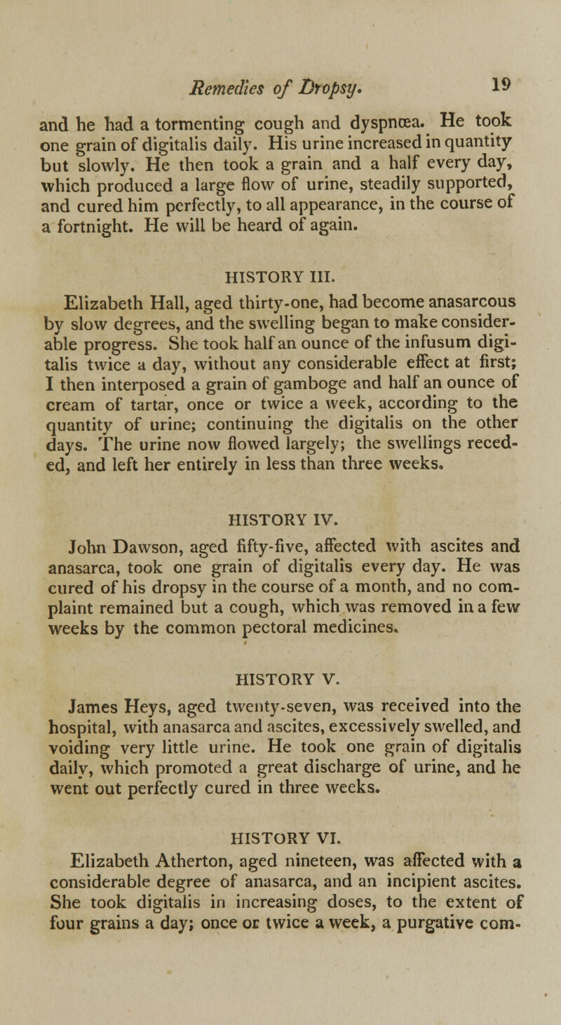 and he had a tormenting cough and dyspnoea. He took one grain of digitalis daily. His urine increased in quantity but slowly. He then took a grain and a half every day, which produced a large flow of urine, steadily supported, and cured him perfectly, to all appearance, in the course of a fortnight. He will be heard of again. HISTORY III. Elizabeth Hall, aged thirty-one, had become anasarcous by slow degrees, and the swelling began to make consider- able progress. She took half an ounce of the infusum digi- talis twice a day, without any considerable effect at first; I then interposed a grain of gamboge and half an ounce of cream of tartar, once or twice a week, according to the quantity of urine; continuing the digitalis on the other days. The urine now flowed largely; the swellings reced- ed, and left her entirely in less than three weeks. HISTORY IV. John Dawson, aged fifty-five, affected with ascites and anasarca, took one grain of digitalis every day. He was cured of his dropsy in the course of a month, and no com- plaint remained but a cough, which was removed in a few weeks by the common pectoral medicines. HISTORY V. James Heys, aged twenty.seven, was received into the hospital, with anasarca and ascites, excessively swelled, and voiding very little urine. He took one grain of digitalis daily, which promoted a great discharge of urine, and he went out perfectly cured in three weeks. HISTORY VI. Elizabeth Atherton, aged nineteen, was affected with a considerable degree of anasarca, and an incipient ascites. She took digitalis in increasing doses, to the extent of four grains a day; once or twice a week, a purgative com-