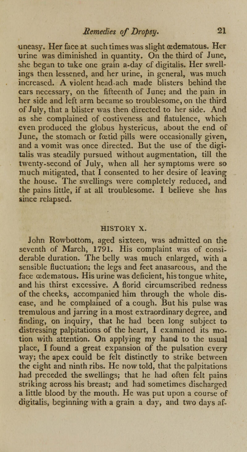 uneasy. Her face at such times was slight (Edematous. Her urine was diminished in quantity. On the third of June, she began to take one grain a-day of digitalis. Her swell- ings then lessened, and her urine, in general, was much increased. A violent head-ach made blisters behind the ears necessary, on the fifteenth of June; and the pain in her side and left arm became so troublesome, on the third of July, that a blister was then directed to her side. And as she complained of costiveness and flatulence, which even produced the globus hystericus, about the end of June, the stomach or foetid pills were occasionally given, and a vomit was once directed. But the use of the digi- talis was steadily pursued without augmentation, till the twenty-second of July, when all her symptoms were so much mitigated, that I consented to her desire of leaving the house. The swellings were completely reduced, and the pains little, if at all troublesome. I believe she has since relapsed. HISTORY X. John Rowbottom, aged sixteen, was admitted on the seventh of March, 1791. His complaint was of consi- derable duration. The belly was much enlarged, with a sensible fluctuation; the legs and feet anasarcous, and the face (Edematous. His urine was deficient, his tongue white, and his thirst excessive. A florid circumscribed redness of the cheeks, accompanied him through the whole dis- ease, and he complained of a cough. But his pulse was tremulous and jarring in a most extraordinary degree, and finding, on inquiry, that he had been long subject to distressing palpitations of the heart, I examined its mo- tion with attention. On applying my hand to the usual place, I found a great expansion of the pulsation every way; the apex could be felt distinctly to strike between the eight and ninth ribs. He now told, that the palpitations had preceded the swellings; that he had often felt pains striking across his breast; and had sometimes discharged a little blood by the mouth. He was put upon a course of digitalis, beginning with a grain a day, and two days af-