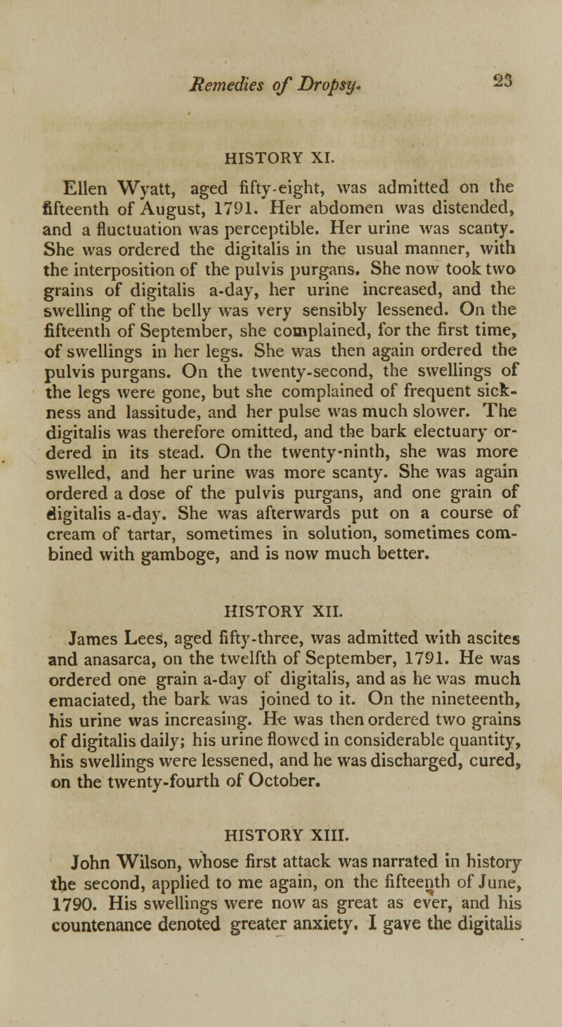 HISTORY XI. Ellen Wyatt, aged fifty-eight, was admitted on the fifteenth of August, 1791. Her abdomen was distended, and a fluctuation was perceptible. Her urine was scanty. She was ordered the digitalis in the usual manner, with the interposition of the pulvis purgans. She now took two grains of digitalis a-day, her urine increased, and the swelling of the belly was very sensibly lessened. On the fifteenth of September, she complained, for the first time, of swellings in her legs. She was then again ordered the pulvis purgans. On the twenty-second, the swellings of the legs were gone, but she complained of frequent sick- ness and lassitude, and her pulse was much slower. The digitalis was therefore omitted, and the bark electuary or- dered in its stead. On the twenty-ninth, she was more swelled, and her urine was more scanty. She was again ordered a dose of the pulvis purgans, and one grain of digitalis a-day. She was afterwards put on a course of cream of tartar, sometimes in solution, sometimes com- bined with gamboge, and is now much better. HISTORY XII. James Lees, aged fifty-three, was admitted with ascites and anasarca, on the twelfth of September, 1791. He was ordered one grain a-day of digitalis, and as he was much emaciated, the bark was joined to it. On the nineteenth, his urine was increasing. He was then ordered two grains of digitalis daily; his urine flowed in considerable quantity, his swellings were lessened, and he was discharged, cured, on the twenty-fourth of October. HISTORY XIII. John Wilson, whose first attack was narrated in history the second, applied to me again, on the fifteenth of June, 1790. His swellings were now as great as ever, and his countenance denoted greater anxiety. I gave the digitalis