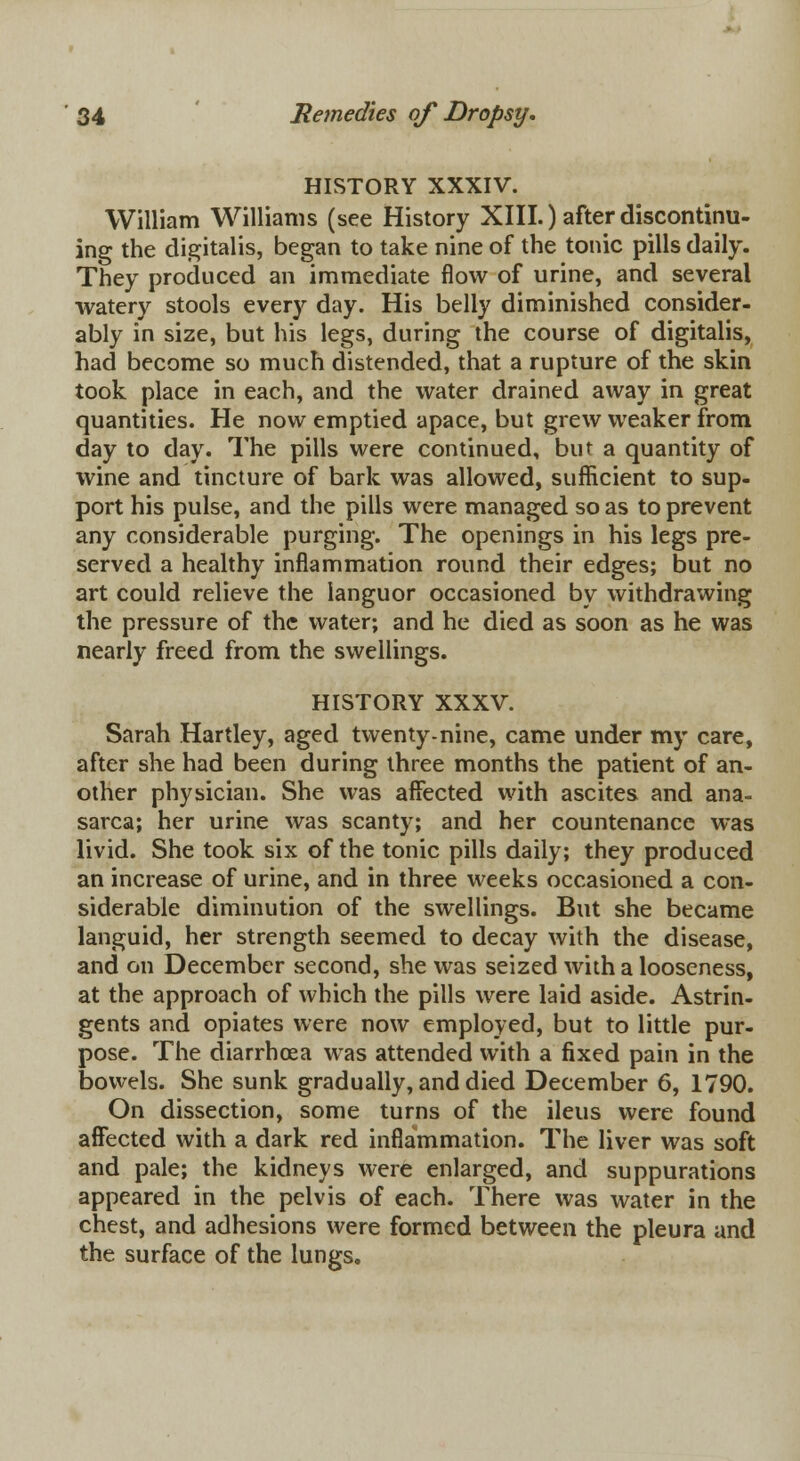 HISTORY XXXIV. William Williams (see History XIII.) after discontinu- ing the digitalis, began to take nine of the tonic pills daily. They produced an immediate flow of urine, and several watery stools every day. His belly diminished consider- ably in size, but his legs, during the course of digitalis, had become so much distended, that a rupture of the skin took place in each, and the water drained away in great quantities. He now emptied apace, but grew weaker from day to day. The pills were continued, but a quantity of wine and tincture of bark was allowed, sufficient to sup- port his pulse, and the pills were managed so as to prevent any considerable purging. The openings in his legs pre- served a healthy inflammation round their edges; but no art could relieve the languor occasioned by withdrawing the pressure of the water; and he died as soon as he was nearly freed from the swellings. HISTORY XXXV. Sarah Hartley, aged twenty-nine, came under my care, after she had been during three months the patient of an- other physician. She was affected with ascites and ana- sarca; her urine was scanty; and her countenance was livid. She took six of the tonic pills daily; they produced an increase of urine, and in three weeks occasioned a con- siderable diminution of the swellings. But she became languid, her strength seemed to decay with the disease, and on December second, she was seized with a looseness, at the approach of which the pills were laid aside. Astrin- gents and opiates were now employed, but to little pur- pose. The diarrhoea was attended with a fixed pain in the bowels. She sunk gradually, and died December 6, 1790. On dissection, some turns of the ileus were found affected with a dark red inflammation. The liver was soft and pale; the kidneys were enlarged, and suppurations appeared in the pelvis of each. There was water in the chest, and adhesions were formed between the pleura and the surface of the lungs.