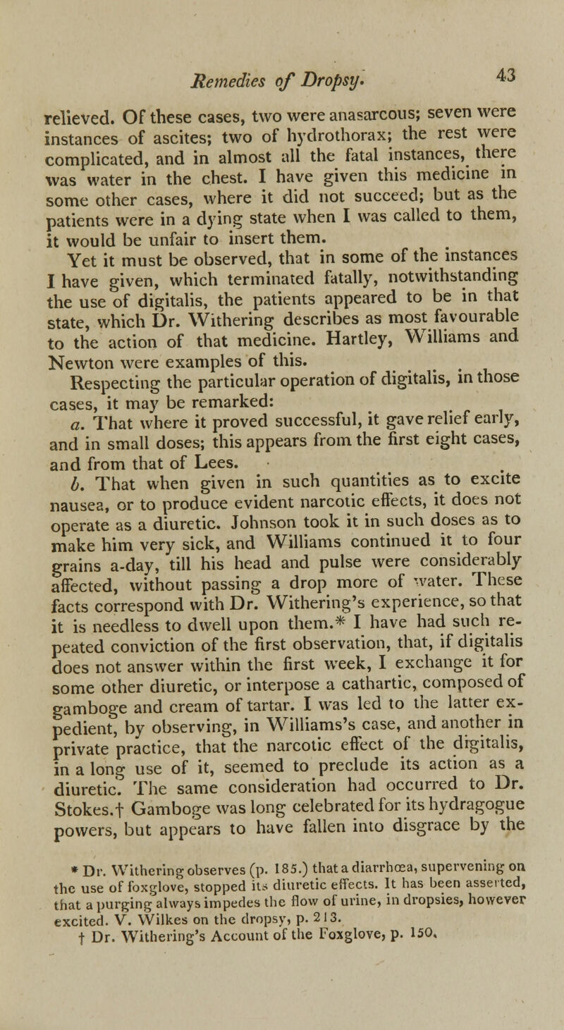 relieved. Of these cases, two were anasarcous; seven were instances of ascites; two of hydrothorax; the rest were complicated, and in almost all the fatal instances, there was water in the chest. I have given this medicine in some other cases, where it did not succeed; but as the patients were in a dying state when I was called to them, it would be unfair to insert them. Yet it must be observed, that in some of the instances I have given, which terminated fatally, notwithstanding the use of digitalis, the patients appeared to be in that state, which Dr. Withering describes as most favourable to the action of that medicine. Hartley, Williams and Newton were examples of this. Respecting the particular operation of digitalis, in those cases, it may be remarked: a. That where it proved successful, it gave relief early, and in small doses; this appears from the first eight cases, and from that of Lees. b. That when given in such quantities as to excite nausea, or to produce evident narcotic effects, it does not operate as a diuretic. Johnson took it in such doses as to make him very sick, and Williams continued it to four grains a-day, till his head and pulse were considerably affected, without passing a drop more of water. These facts correspond with Dr. Withering's experience, so that it is needless to dwell upon them.* I have had such re- peated conviction of the first observation, that, if digitalis does not answer within the first week, I exchange it for some other diuretic, or interpose a cathartic, composed of gamboge and cream of tartar. I was led to the latter ex- pedient, by observing, in Williams's case, and another in private practice, that the narcotic effect of the digitalis, in a long use of it, seemed to preclude its action as a diuretic. The same consideration had occurred to Dr. Stokes.f Gamboge was long celebrated for its hydragogue powers, but appears to have fallen into disgrace by the * Dr. Withering observes (p. 185.) that a diarrhoea, supervening on the use of foxglove, stopped its diuretic effects. It has been asserted, that a purging always impedes the flow of urine, in dropsies, however excited. V. Wilkes on the dropsy, p. 213. f Dr. WTithering's Account of the Foxglove, p. 150,