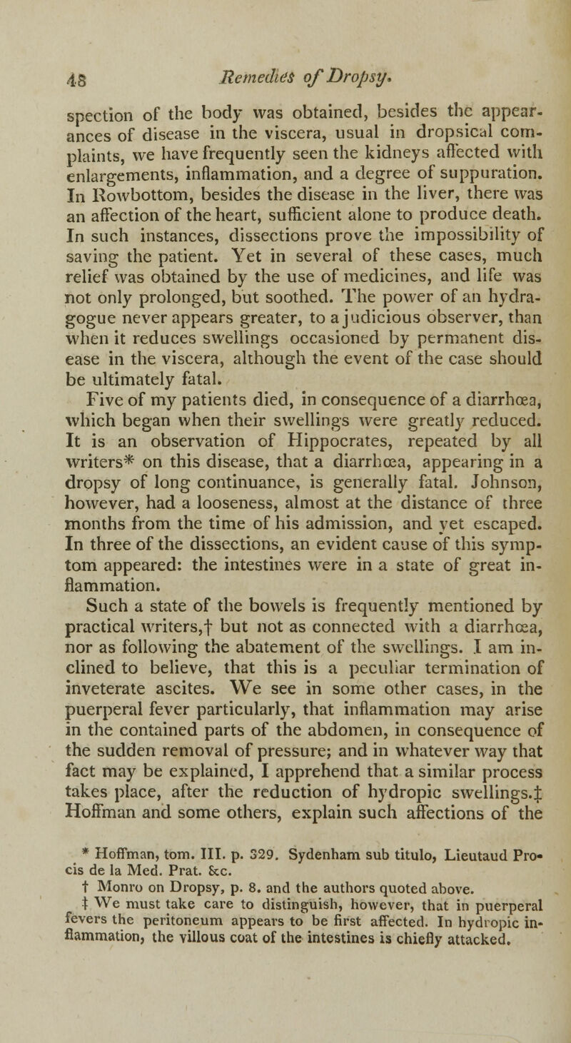 spection of the body was obtained, besides the appear, ances of disease in the viscera, usual in dropsical com- plaints, we have frequently seen the kidneys affected with enlargements, inflammation, and a degree of suppuration. In Rowbottom, besides the disease in the liver, there was an affection of the heart, sufficient alone to produce death. In such instances, dissections prove the impossibility of saving the patient. Yet in several of these cases, much relief was obtained by the use of medicines, and life was not only prolonged, but soothed. The power of an hydra- gogue never appears greater, to a judicious observer, than when it reduces swellings occasioned by permanent dis- ease in the viscera, although the event of the case should be ultimately fatal. Five of my patients died, in consequence of a diarrhoea, which began when their swellings were greatly reduced. It is an observation of Hippocrates, repeated by all writers* on this disease, that a diarrhoea, appearing in a dropsy of long continuance, is generally fatal. Johnson, however, had a looseness, almost at the distance of three months from the time of his admission, and yet escaped. In three of the dissections, an evident cause of this symp- tom appeared: the intestines were in a state of great in- flammation. Such a state of the bowels is frequently mentioned by practical writers,! but not as connected with a diarrhoea, nor as following the abatement of the swellings. I am in- clined to believe, that this is a peculiar termination of inveterate ascites. We see in some other cases, in the puerperal fever particularly, that inflammation may arise in the contained parts of the abdomen, in consequence of the sudden removal of pressure; and in whatever way that fact may be explained, I apprehend that a similar process takes place, after the reduction of hydropic swellings.^ Hoffman and some others, explain such affections of the * Hoffman, torn. III. p. 329. Sydenham sub titulo, Lieutaud Pro- cis de la Med. Prat. &c. t Monro on Dropsy, p. 8. and the authors quoted above. \ We must take care to distinguish, however, that in puerperal fevers the peritoneum appears to be first affected. In hydropic in- flammation, the villous coat of the intestines is chiefly attacked.