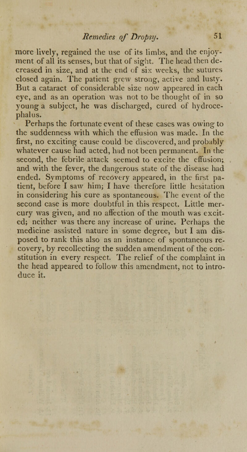 more lively, regained the use of its limbs, and the enjoy- ment of all its senses, but that of sight. The head then de- creased in size, and at the end of six weeks, the sutures closed again. The patient grew strong, active and lusty. But a cataract of considerable size now appeared in each eye, and as an operation was not to be thought of in so young a subject, he was discharged, cured of hydroce- phalus. Perhaps the fortunate event of these cases was owing to the suddenness with which the effusion was made. In the first, no exciting cause could be discovered, and probably whatever cause had acted, had not been permanent. In the second, the febrile attack seemed to excite the effusion; and with the fever, the dangerous state of the disease had ended. Symptoms of recovery appeared, in the first pa- tient, before I saw him; I have therefore little hesitation in considering his cure as spontaneous. The event of the second case is more doubtful in this respect. Little mer- cury was given, and no affection of the mouth was excit- ed; neither was there any increase of urine. Perhaps the medicine assisted nature in some degree, but I am dis- posed to rank this also as an instance of spontaneous re- covery, by recollecting the sudden amendment of the con- stitution in every respect. The relief of the complaint in the head appeared to follow this amendment, not to intro- duce it.