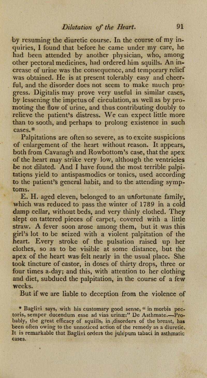 by resuming the diuretic course. In the course of my in- quiries, I found that before he came under my care, he had been attended by another physician, who, among other pectoral medicines, had ordered him squills. An in- crease of urine was the consequence, and temporary relief was obtained. He is at present tolerably easy and cheer- ful, and the disorder does not seem to make much pro- gress. Digitalis may prove very useful in similar cases, by lessening the impetus of circulation, as well as by pro- moting the flow of urine, and thus contributing doubly to relieve the patient's distress. We can expect little more than to sooth, and perhaps to prolong existence in such cases.* Palpitations are often so severe, as to excite suspicions of enlargement of the heart without reason. It appears, both from Cavanagh and Rowbottom's case, that the apex of the heart may strike very low, although the ventricles be not dilated. And I have found the most terrible palpi- tations yield to antispasmodics or tonics, used according to the patient's general habit, and to the attending symp- toms. E. H. aged eleven, belonged to an unfortunate family, which was reduced to pass the winter of 1789 in a cold damp cellar, without beds, and very thinly clothed. They slept on tattered pieces of carpet, covered with a little straw. A fever soon arose among them, but it was this girl's lot to be seized with a violent palpitation of the heart. Every stroke of the pulsation raised up her clothes, so as to be visible at some distance, but the apex of the heart was felt nearly in the usual place. She took tincture of castor, in doses of thirty drops, three or four times a-day; and this, with attention to her clothing and diet, subdued the palpitation, in the course of a few weeks. But if we are liable to deception from the violence of * Baglivi says, with his customary good sense,  in morbis pec- toris, semper ducendum esse ad vias urinae: De Asthmate—Pro- bably, the great efficacy of squills, in ^disorders of the breast, has been often owing to the unnoticed action of the remedy as a diuretic. It is remarkable that Baglivi orders the julepum tabaci in asthmatic eases.