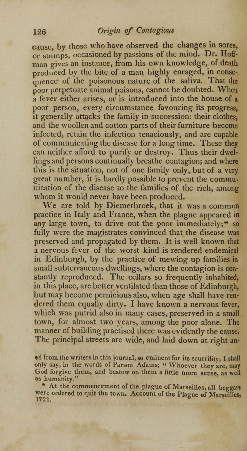 cause, by those who have observed the changes in sores, or stumps, occasioned by passions of the mind. Dr. Hoff- man gives an instance, from his own knowledge, of death produced by the bite of a man highly enraged, in conse- quence of the poisonous nature of the saliva. That the poor perpetuate animal poisons, cannot be doubted. When a fever either arises, or is introduced into the house of a poor person, every circumstance favouring its progress, it generally attacks the family in succession: their clothes, and the woollen and cotton parts of their furniture become infected, retain the infection tenaciously, and are capable of communicating the disease for a long time. These they can neither afford to purify or destroy. Thus their dwel- lings and persons continually breathe contagion; and where this is the situation, not of one family only, but of a very great number, it is hardly possible to prevent the commu- nication of the disease to the families of the rich, among whom it would never have been produced. We are told by Diemerbroek, that it was a common practice in Italy and France, when the plague appeared in any large town, to drive out the poor immediately;* so fully were the magistrates convinced that the disease was preserved and propagated by them. It is well known that a nervous fever of the worst kind is rendered endemicaJ in Edinburgh, by the practice of mewing up families in small subterraneous dwellings, where the contagion is con- stantly reproduced. The cellars so frequently inhabited, in this place, are better ventilated than those of Edinburgh, but may become pernicious also, when age shall have ren- dered them equally dirty. I have known a nervous fever, xvhich was putrid also in many cases, preserved in a small town, for almost two years, among the poor alone. The manner of building practised there was evidently the cause. The principal streets are wide, and laid down at right an- ed from the writers in this journal, so eminent for its scurrility, I shall only say, in the words of Parson Adams; « Whoever they are, may God forgive them, and bestow on them a little more sense, as well as humanity. * At the commencement of the plague of Marseilles, all beggar* were ordered to quit the town. Account of the Plague of Marseilles, 1721.